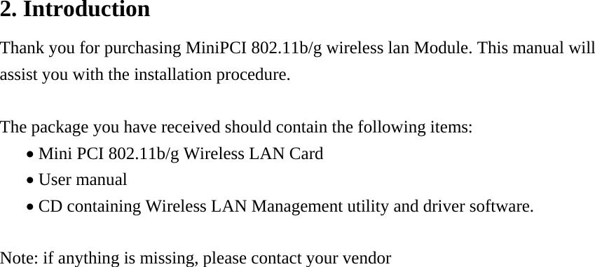 2. Introduction Thank you for purchasing MiniPCI 802.11b/g wireless lan Module. This manual will assist you with the installation procedure.  The package you have received should contain the following items: • Mini PCI 802.11b/g Wireless LAN Card • User manual • CD containing Wireless LAN Management utility and driver software.  Note: if anything is missing, please contact your vendor                            