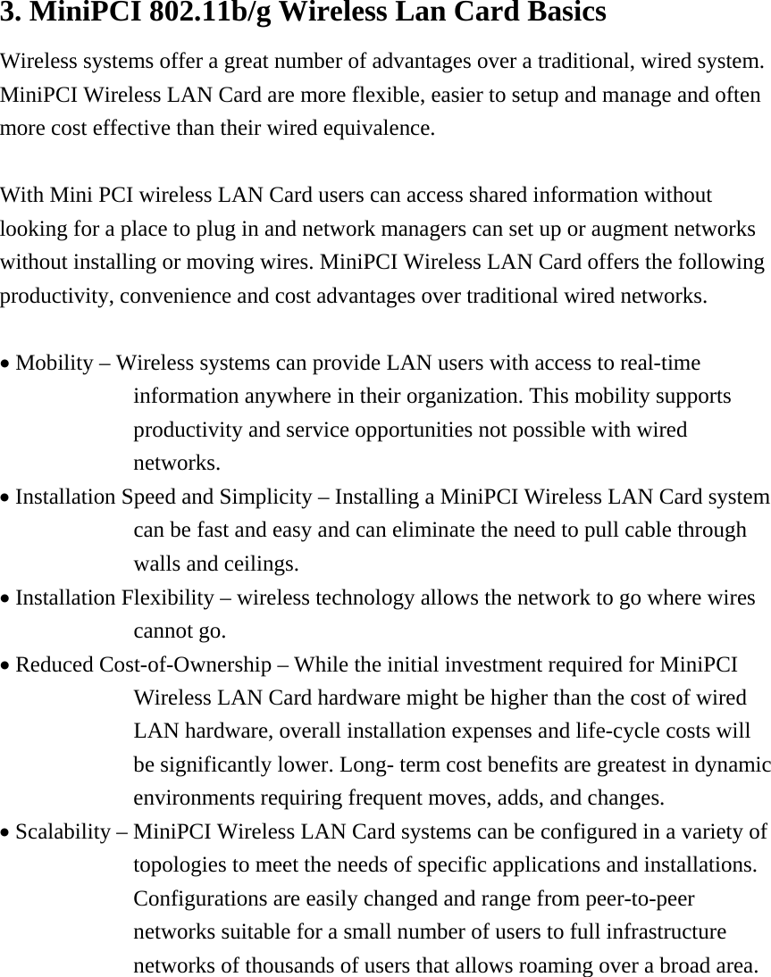 3. MiniPCI 802.11b/g Wireless Lan Card Basics Wireless systems offer a great number of advantages over a traditional, wired system. MiniPCI Wireless LAN Card are more flexible, easier to setup and manage and often more cost effective than their wired equivalence.  With Mini PCI wireless LAN Card users can access shared information without looking for a place to plug in and network managers can set up or augment networks without installing or moving wires. MiniPCI Wireless LAN Card offers the following productivity, convenience and cost advantages over traditional wired networks.  • Mobility – Wireless systems can provide LAN users with access to real-time information anywhere in their organization. This mobility supports productivity and service opportunities not possible with wired networks. • Installation Speed and Simplicity – Installing a MiniPCI Wireless LAN Card system can be fast and easy and can eliminate the need to pull cable through walls and ceilings. • Installation Flexibility – wireless technology allows the network to go where wires cannot go. • Reduced Cost-of-Ownership – While the initial investment required for MiniPCI Wireless LAN Card hardware might be higher than the cost of wired LAN hardware, overall installation expenses and life-cycle costs will be significantly lower. Long- term cost benefits are greatest in dynamic environments requiring frequent moves, adds, and changes. • Scalability – MiniPCI Wireless LAN Card systems can be configured in a variety of topologies to meet the needs of specific applications and installations. Configurations are easily changed and range from peer-to-peer networks suitable for a small number of users to full infrastructure networks of thousands of users that allows roaming over a broad area.         