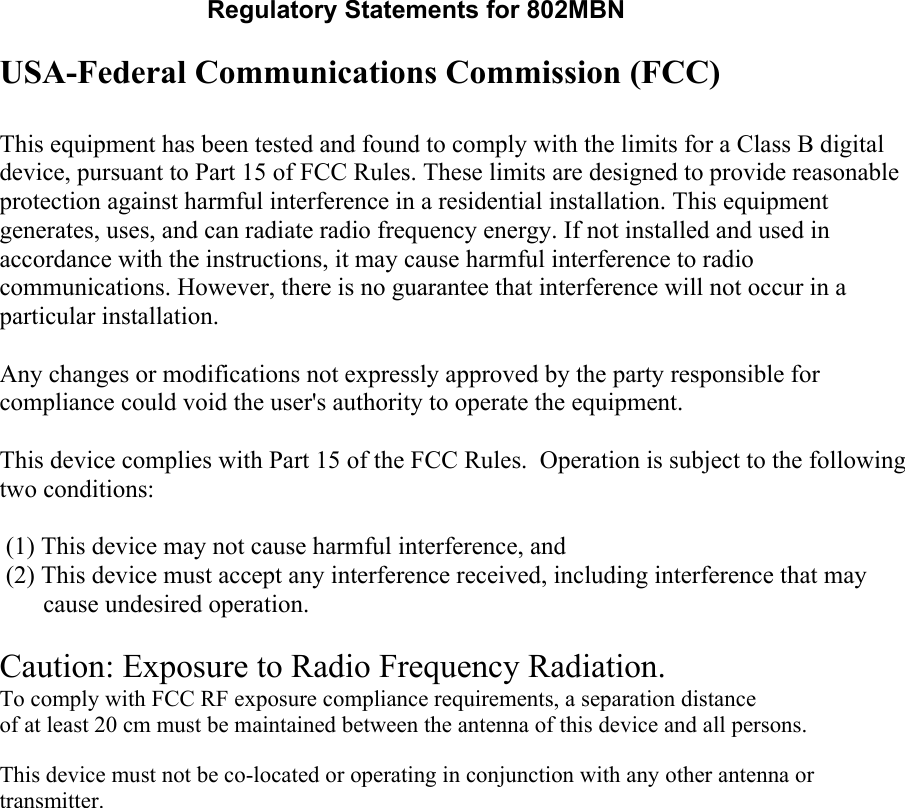 Regulatory Statements for 802MBN USA-Federal Communications Commission (FCC)  This equipment has been tested and found to comply with the limits for a Class B digital device, pursuant to Part 15 of FCC Rules. These limits are designed to provide reasonable protection against harmful interference in a residential installation. This equipment generates, uses, and can radiate radio frequency energy. If not installed and used in accordance with the instructions, it may cause harmful interference to radio communications. However, there is no guarantee that interference will not occur in a particular installation. Any changes or modifications not expressly approved by the party responsible for compliance could void the user&apos;s authority to operate the equipment.  This device complies with Part 15 of the FCC Rules.  Operation is subject to the following two conditions:  (1) This device may not cause harmful interference, and (2) This device must accept any interference received, including interference that may       cause undesired operation.    Caution: Exposure to Radio Frequency Radiation. To comply with FCC RF exposure compliance requirements, a separation distanceof at least 20 cm must be maintained between the antenna of this device and all persons.   This device must not be co-located or operating in conjunction with any other antenna or transmitter.    