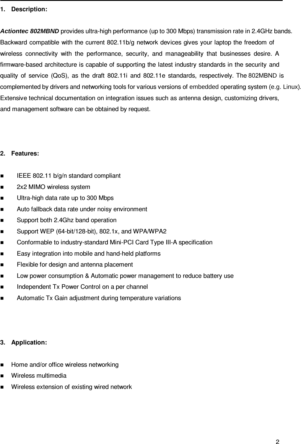                                                   2 1.  Description:  Actiontec 802MBND provides ultra-high performance (up to 300 Mbps) transmission rate in 2.4GHz bands. Backward compatible with the current 802.11b/g network devices gives your laptop the freedom of wireless  connectivity  with  the  performance,  security,  and  manageability  that  businesses  desire. A firmware-based architecture is capable of supporting the latest industry standards in the security  and quality  of  service  (QoS),  as  the  draft  802.11i  and  802.11e  standards,  respectively.  The 802MBND  is complemented by drivers and networking tools for various versions of embedded operating system (e.g. Linux). Extensive technical documentation on integration issues such as antenna design, customizing drivers, and management software can be obtained by request.    2.  Features:   IEEE 802.11 b/g/n standard compliant  2x2 MIMO wireless system  Ultra-high data rate up to 300 Mbps  Auto fallback data rate under noisy environment  Support both 2.4Ghz band operation  Support WEP (64-bit/128-bit), 802.1x, and WPA/WPA2  Conformable to industry-standard Mini-PCI Card Type III-A specification  Easy integration into mobile and hand-held platforms  Flexible for design and antenna placement  Low power consumption &amp; Automatic power management to reduce battery use  Independent Tx Power Control on a per channel  Automatic Tx Gain adjustment during temperature variations    3.  Application:   Home and/or office wireless networking  Wireless multimedia  Wireless extension of existing wired network      