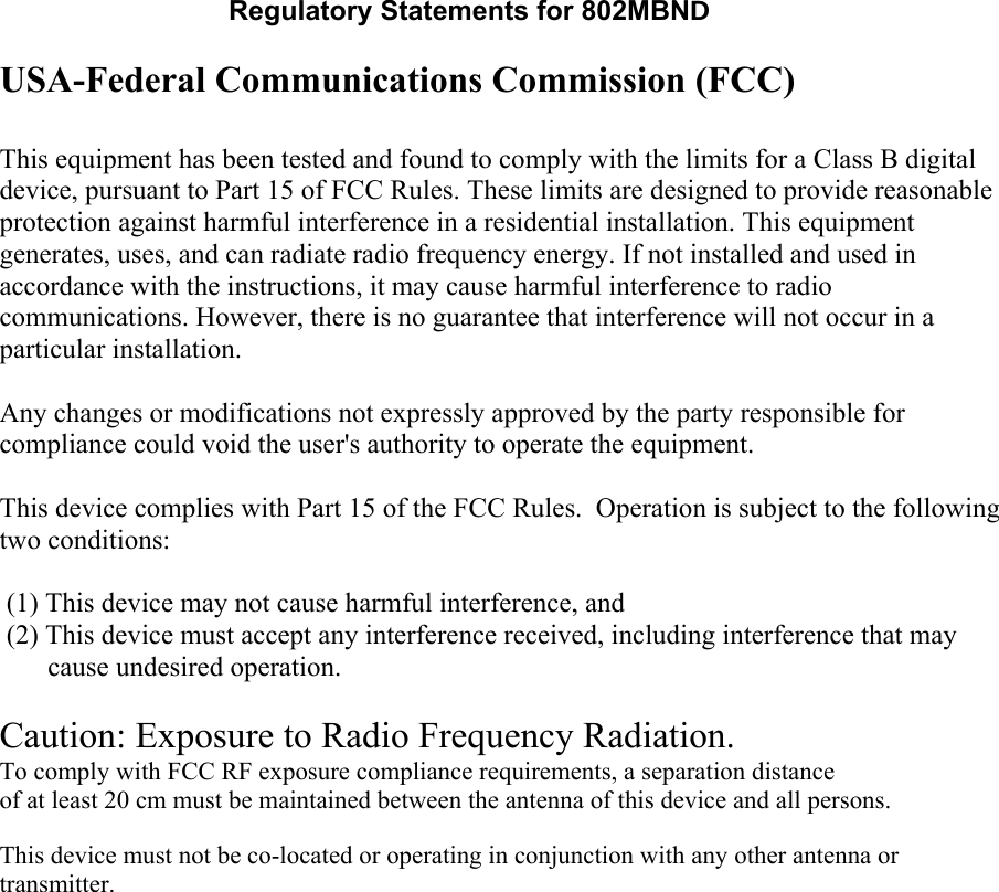 Regulatory Statements for 802MBND USA-Federal Communications Commission (FCC)  This equipment has been tested and found to comply with the limits for a Class B digital device, pursuant to Part 15 of FCC Rules. These limits are designed to provide reasonable protection against harmful interference in a residential installation. This equipment generates, uses, and can radiate radio frequency energy. If not installed and used in accordance with the instructions, it may cause harmful interference to radio communications. However, there is no guarantee that interference will not occur in a particular installation. Any changes or modifications not expressly approved by the party responsible for compliance could void the user&apos;s authority to operate the equipment.  This device complies with Part 15 of the FCC Rules.  Operation is subject to the following two conditions:  (1) This device may not cause harmful interference, and (2) This device must accept any interference received, including interference that may       cause undesired operation.    Caution: Exposure to Radio Frequency Radiation. To comply with FCC RF exposure compliance requirements, a separation distanceof at least 20 cm must be maintained between the antenna of this device and all persons.   This device must not be co-located or operating in conjunction with any other antenna or transmitter.    