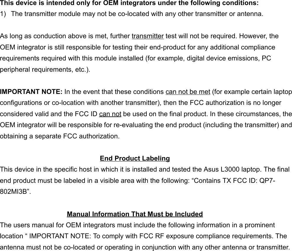  This device is intended only for OEM integrators under the following conditions:1)  The transmitter module may not be co-located with any other transmitter or antenna.As long as conduction above is met, further transmitter test will not be required. However, theOEM integrator is still responsible for testing their end-product for any additional compliancerequirements required with this module installed (for example, digital device emissions, PCperipheral requirements, etc.).IMPORTANT NOTE: In the event that these conditions can not be met (for example certain laptopconfigurations or co-location with another transmitter), then the FCC authorization is no longerconsidered valid and the FCC ID can not be used on the final product. In these circumstances, theOEM integrator will be responsible for re-evaluating the end product (including the transmitter) andobtaining a separate FCC authorization.End Product LabelingThis device in the specific host in which it is installed and tested the Asus L3000 laptop. The finalend product must be labeled in a visible area with the following: “Contains TX FCC ID: QP7-802MI3B”.Manual Information That Must be IncludedThe users manual for OEM integrators must include the following information in a prominentlocation “ IMPORTANT NOTE: To comply with FCC RF exposure compliance requirements. Theantenna must not be co-located or operating in conjunction with any other antenna or transmitter.