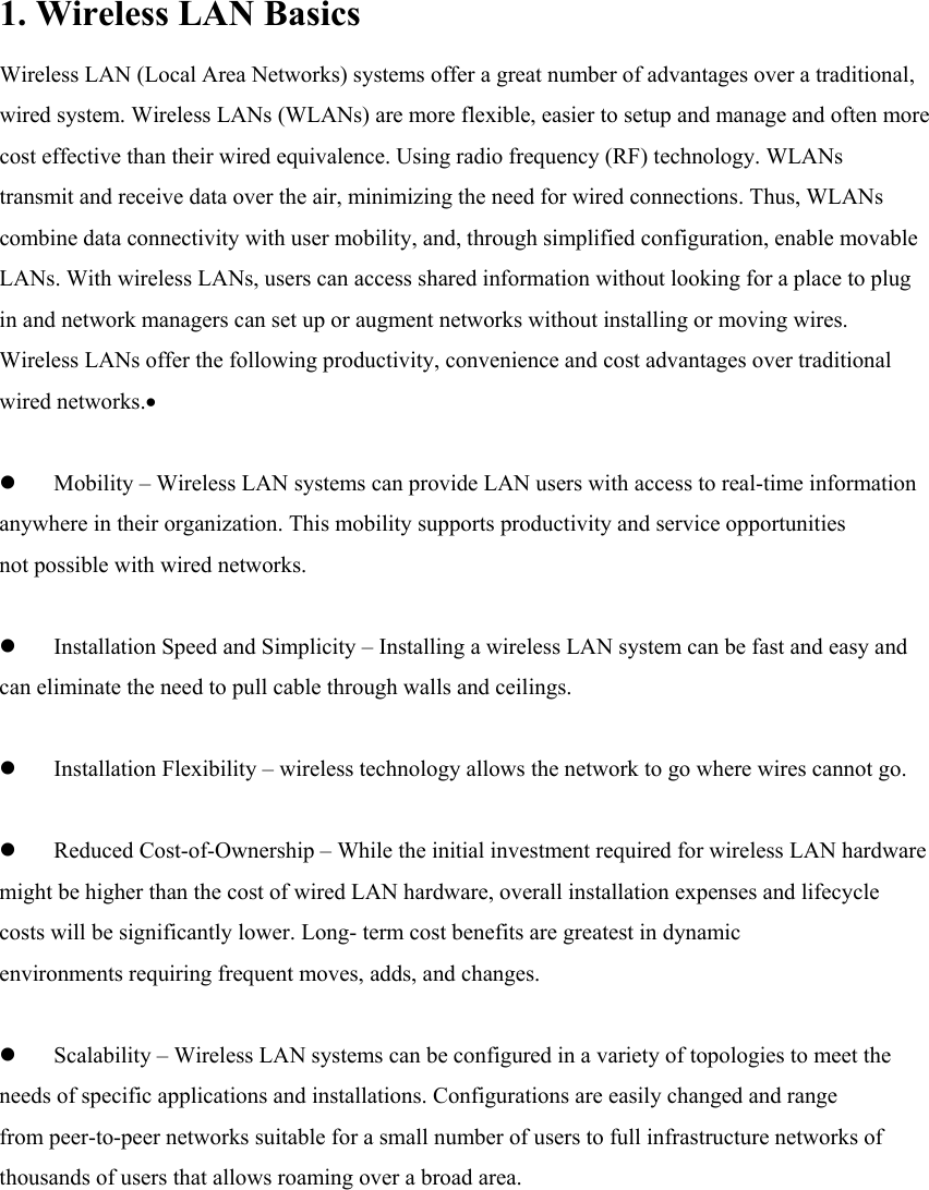 1. Wireless LAN Basics Wireless LAN (Local Area Networks) systems offer a great number of advantages over a traditional, wired system. Wireless LANs (WLANs) are more flexible, easier to setup and manage and often more cost effective than their wired equivalence. Using radio frequency (RF) technology. WLANs transmit and receive data over the air, minimizing the need for wired connections. Thus, WLANs combine data connectivity with user mobility, and, through simplified configuration, enable movable LANs. With wireless LANs, users can access shared information without looking for a place to plug in and network managers can set up or augment networks without installing or moving wires. Wireless LANs offer the following productivity, convenience and cost advantages over traditional wired networks.•   z Mobility – Wireless LAN systems can provide LAN users with access to real-time information anywhere in their organization. This mobility supports productivity and service opportunities not possible with wired networks.    z Installation Speed and Simplicity – Installing a wireless LAN system can be fast and easy and can eliminate the need to pull cable through walls and ceilings.  z Installation Flexibility – wireless technology allows the network to go where wires cannot go.  z Reduced Cost-of-Ownership – While the initial investment required for wireless LAN hardware might be higher than the cost of wired LAN hardware, overall installation expenses and lifecycle costs will be significantly lower. Long- term cost benefits are greatest in dynamic environments requiring frequent moves, adds, and changes.  z Scalability – Wireless LAN systems can be configured in a variety of topologies to meet the needs of specific applications and installations. Configurations are easily changed and range from peer-to-peer networks suitable for a small number of users to full infrastructure networks of thousands of users that allows roaming over a broad area.         