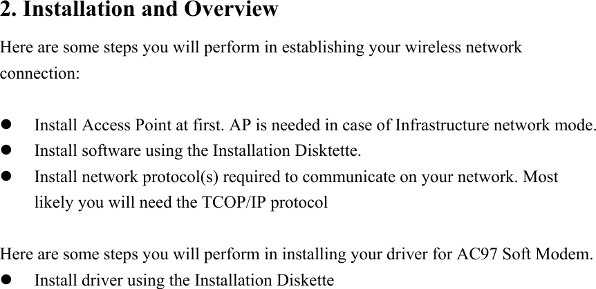 2. Installation and Overview Here are some steps you will perform in establishing your wireless network connection:  z Install Access Point at first. AP is needed in case of Infrastructure network mode. z Install software using the Installation Disktette. z Install network protocol(s) required to communicate on your network. Most likely you will need the TCOP/IP protocol  Here are some steps you will perform in installing your driver for AC97 Soft Modem. z Install driver using the Installation Diskette                           