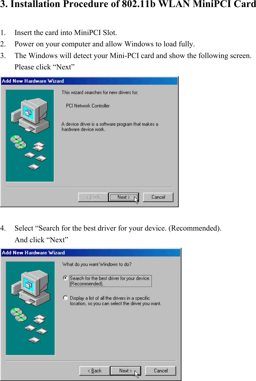 3. Installation Procedure of 802.11b WLAN MiniPCI Card  1. Insert the card into MiniPCI Slot. 2. Power on your computer and allow Windows to load fully. 3. The Windows will detect your Mini-PCI card and show the following screen. Please click “Next”   4. Select “Search for the best driver for your device. (Recommended). And click “Next”      