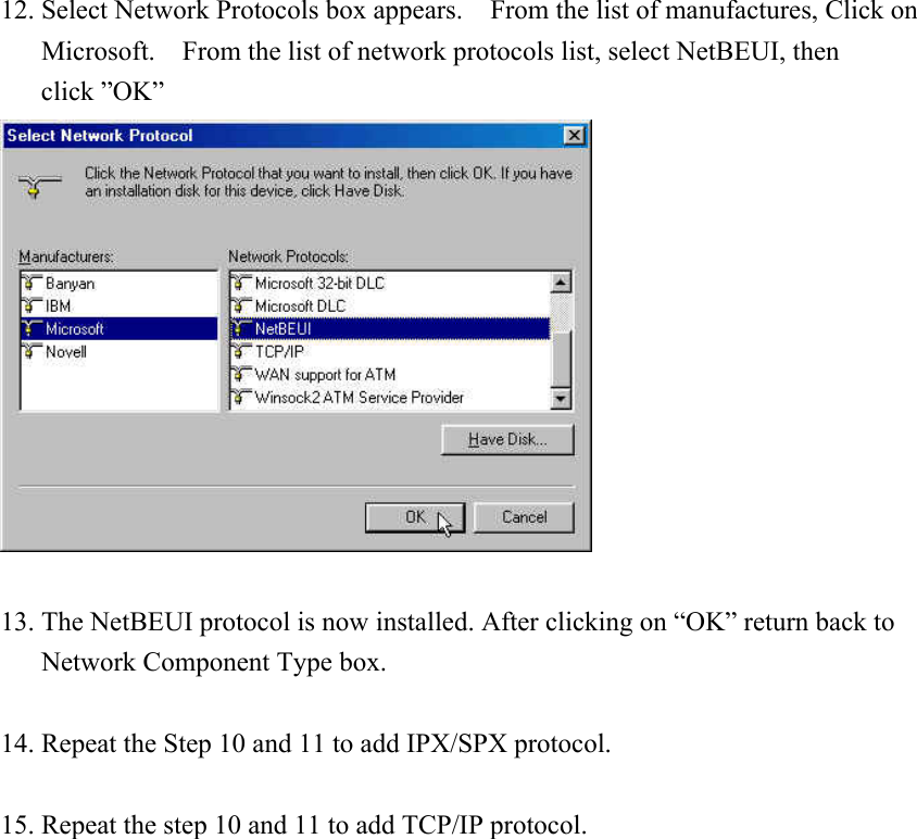 12. Select Network Protocols box appears.    From the list of manufactures, Click on Microsoft.    From the list of network protocols list, select NetBEUI, then click ”OK”   13. The NetBEUI protocol is now installed. After clicking on “OK” return back to Network Component Type box.  14. Repeat the Step 10 and 11 to add IPX/SPX protocol.  15. Repeat the step 10 and 11 to add TCP/IP protocol.                  