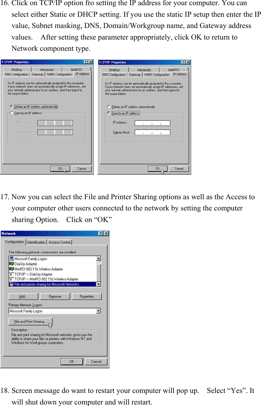 16. Click on TCP/IP option fro setting the IP address for your computer. You can select either Static or DHCP setting. If you use the static IP setup then enter the IP value, Subnet masking, DNS, Domain/Workgroup name, and Gateway address values.    After setting these parameter appropriately, click OK to return to   Network component type.       17. Now you can select the File and Printer Sharing options as well as the Access to your computer other users connected to the network by setting the computer sharing Option.  Click on “OK”   18. Screen message do want to restart your computer will pop up.    Select “Yes”. It will shut down your computer and will restart.   