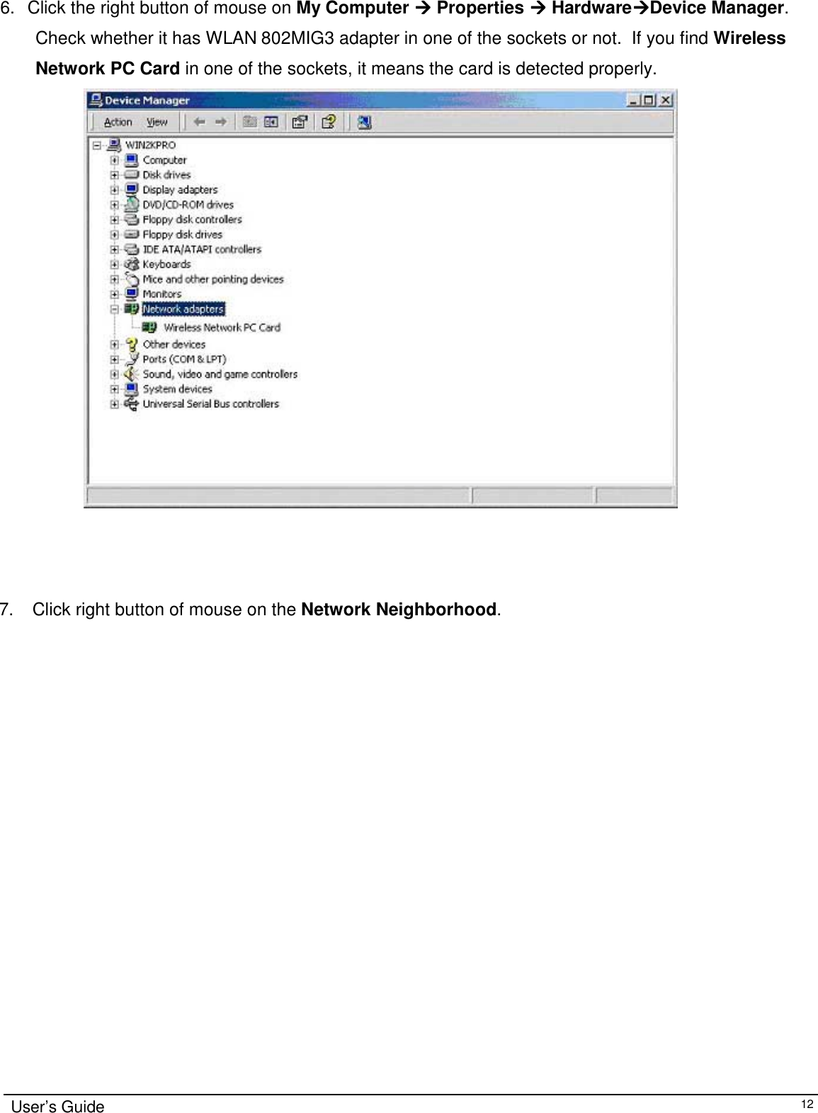                                                                                                                                                             User’s Guide126.  Click the right button of mouse on My Computer &quot;&quot;&quot;&quot; Properties &quot;&quot;&quot;&quot; Hardware&quot;&quot;&quot;&quot;Device Manager.Check whether it has WLAN 802MIG3 adapter in one of the sockets or not.  If you find WirelessNetwork PC Card in one of the sockets, it means the card is detected properly.                 7.   Click right button of mouse on the Network Neighborhood.