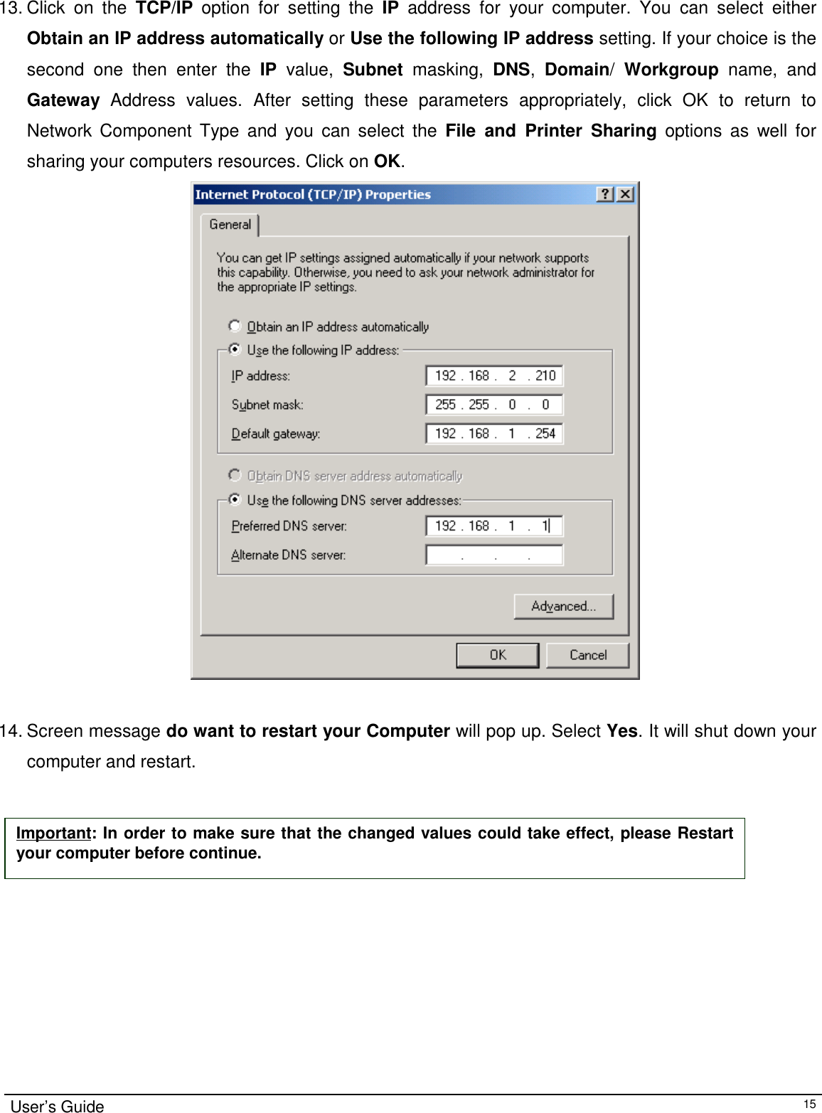                                                                                                                                                                                                                    User’s Guide1513. Click on the TCP/IP option for setting the IP address for your computer. You can select eitherObtain an IP address automatically or Use the following IP address setting. If your choice is thesecond one then enter the IP value, Subnet masking, DNS,  Domain/  Workgroup name, andGateway Address values. After setting these parameters appropriately, click OK to return toNetwork Component Type and you can select the File and Printer Sharing options as well forsharing your computers resources. Click on OK.                                       14. Screen message do want to restart your Computer will pop up. Select Yes. It will shut down yourcomputer and restart.Important: In order to make sure that the changed values could take effect, please Restartyour computer before continue.