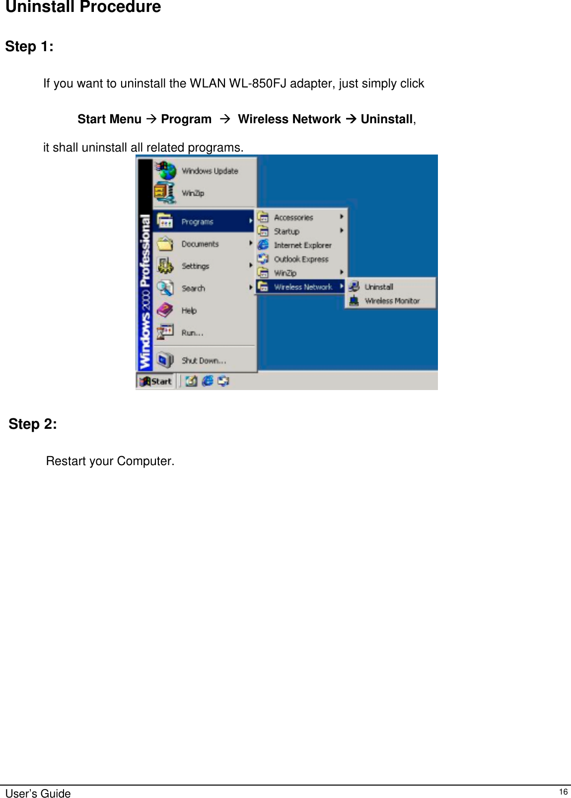                                                                                                                                                             User’s Guide16Uninstall ProcedureStep 1:           If you want to uninstall the WLAN WL-850FJ adapter, just simply click                                 Start Menu &quot; Program  &quot;  Wireless Network &quot;&quot;&quot;&quot; Uninstall,                      it shall uninstall all related programs. Step 2: Restart your Computer.