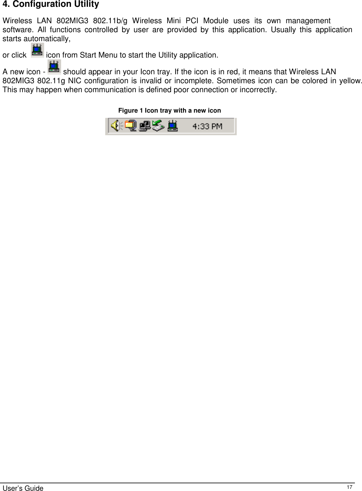                                                                                                                                                                                                                    User’s Guide174. Configuration UtilityWireless LAN 802MIG3 802.11b/g Wireless Mini PCI Module uses its own managementsoftware. All functions controlled by user are provided by this application. Usually this applicationstarts automatically,or click    icon from Start Menu to start the Utility application.A new icon -   should appear in your Icon tray. If the icon is in red, it means that Wireless LAN 802MIG3 802.11g NIC configuration is invalid or incomplete. Sometimes icon can be colored in yellow.This may happen when communication is defined poor connection or incorrectly.Figure 1 Icon tray with a new icon                                                                        