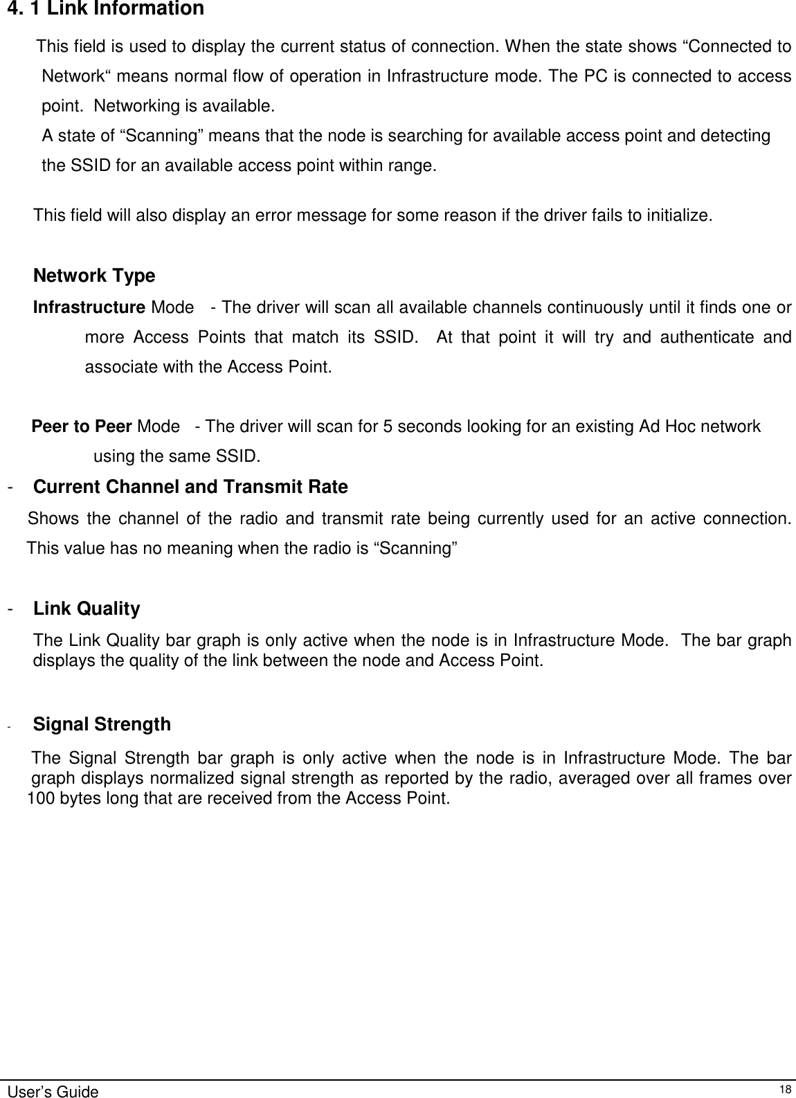                                                                                                                                                             User’s Guide184. 1 Link InformationThis field is used to display the current status of connection. When the state shows “Connected toNetwork“ means normal flow of operation in Infrastructure mode. The PC is connected to accesspoint.  Networking is available.A state of “Scanning” means that the node is searching for available access point and detectingthe SSID for an available access point within range.This field will also display an error message for some reason if the driver fails to initialize.Network TypeInfrastructure Mode   - The driver will scan all available channels continuously until it finds one ormore Access Points that match its SSID.  At that point it will try and authenticate andassociate with the Access Point.     Peer to Peer Mode   - The driver will scan for 5 seconds looking for an existing Ad Hoc networkusing the same SSID.-  Current Channel and Transmit Rate    Shows the channel of the radio and transmit rate being currently used for an active connection.    This value has no meaning when the radio is “Scanning”-  Link QualityThe Link Quality bar graph is only active when the node is in Infrastructure Mode.  The bar graphdisplays the quality of the link between the node and Access Point.- Signal Strength     The Signal Strength bar graph is only active when the node is in Infrastructure Mode. The bar     graph displays normalized signal strength as reported by the radio, averaged over all frames over    100 bytes long that are received from the Access Point.