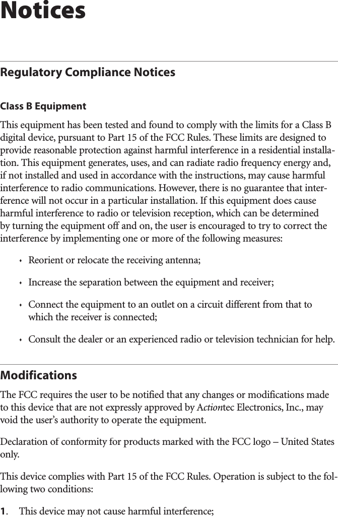 NoticesRegulatory Compliance NoticesClass B EquipmentThis equipment has been tested and found to comply with the limits for a Class B digital device, pursuant to Part 15 of the FCC Rules. These limits are designed to provide reasonable protection against harmful interference in a residential installa-tion. This equipment generates, uses, and can radiate radio frequency energy and, if not installed and used in accordance with the instructions, may cause harmful interference to radio communications. However, there is no guarantee that inter-ference will not occur in a particular installation. If this equipment does cause harmful interference to radio or television reception, which can be determined by turning the equipment off and on, the user is encouraged to try to correct the interference by implementing one or more of the following measures:sReorient or relocate the receiving antenna;sIncrease the separation between the equipment and receiver;sConnect the equipment to an outlet on a circuit different from that to which the receiver is connected;sConsult the dealer or an experienced radio or television technician for help.ModificationsThe FCC requires the user to be notified that any changes or modifications made to this device that are not expressly approved by Actiontec Electronics, Inc., may void the user’s authority to operate the equipment.Declaration of conformity for products marked with the FCC logo – United States only.This device complies with Part 15 of the FCC Rules. Operation is subject to the fol-lowing two conditions: 1.This device may not cause harmful interference;