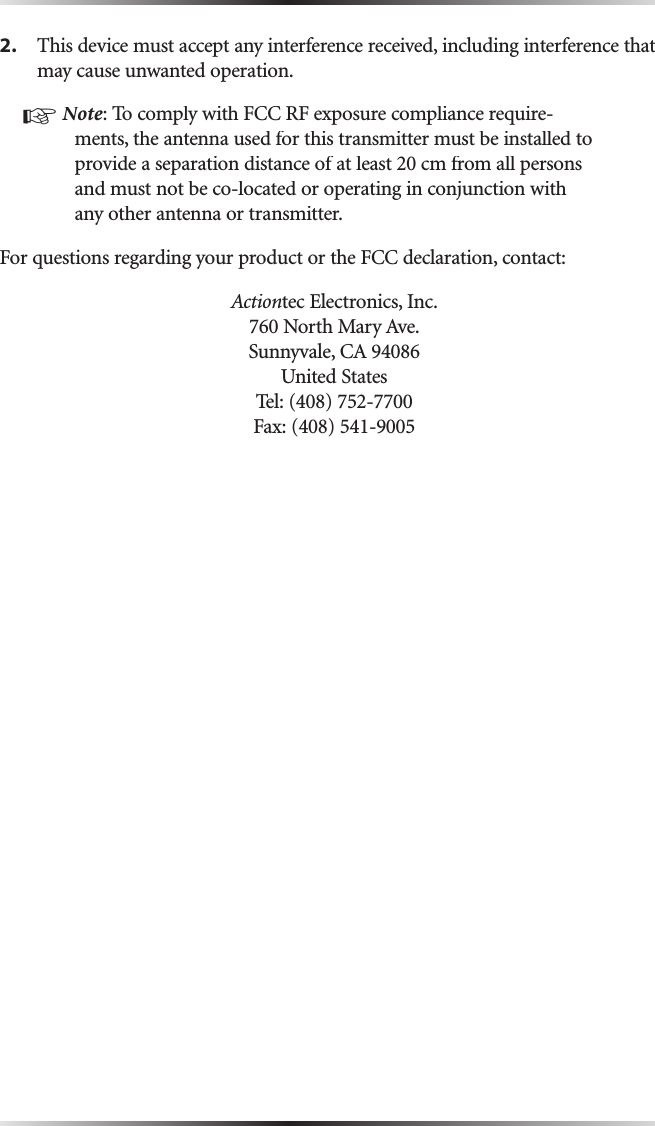 2.This device must accept any interference received, including interference that may cause unwanted operation.☞Note: To comply with FCC RF exposure compliance require-ments, the antenna used for this transmitter must be installed to provide a separation distance of at least 20 cm from all persons and must not be co-located or operating in conjunction with any other antenna or transmitter. For questions regarding your product or the FCC declaration, contact:Actiontec Electronics, Inc.760 North Mary Ave.Sunnyvale, CA 94086United StatesTel: (408) 752-7700 Fax: (408) 541-9005