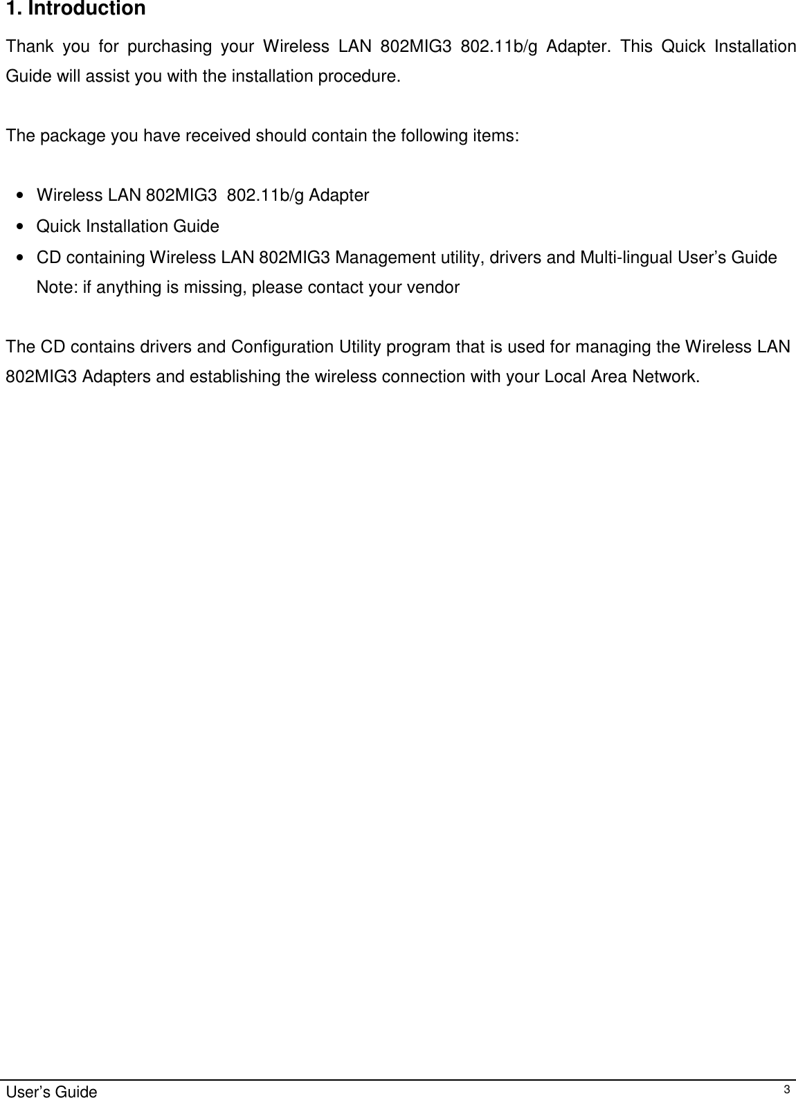                                                                                                                                                                                                                    User’s Guide31. IntroductionThank you for purchasing your Wireless LAN 802MIG3 802.11b/g Adapter. This Quick InstallationGuide will assist you with the installation procedure.The package you have received should contain the following items:• Wireless LAN 802MIG3  802.11b/g Adapter•  Quick Installation Guide• CD containing Wireless LAN 802MIG3 Management utility, drivers and Multi-lingual User’s GuideNote: if anything is missing, please contact your vendorThe CD contains drivers and Configuration Utility program that is used for managing the Wireless LAN802MIG3 Adapters and establishing the wireless connection with your Local Area Network.