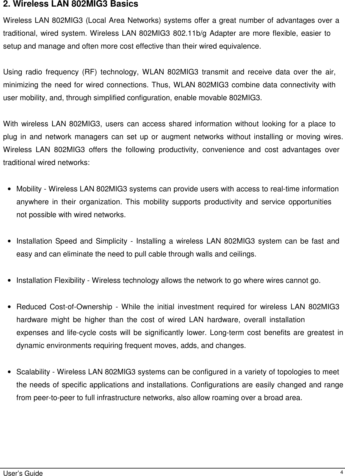                                                                                                                                                             User’s Guide42. Wireless LAN 802MIG3 BasicsWireless LAN 802MIG3 (Local Area Networks) systems offer a great number of advantages over atraditional, wired system. Wireless LAN 802MIG3 802.11b/g Adapter are more flexible, easier tosetup and manage and often more cost effective than their wired equivalence.Using radio frequency (RF) technology, WLAN 802MIG3 transmit and receive data over the air,minimizing the need for wired connections. Thus, WLAN 802MIG3 combine data connectivity withuser mobility, and, through simplified configuration, enable movable 802MIG3.With wireless LAN 802MIG3, users can access shared information without looking for a place toplug in and network managers can set up or augment networks without installing or moving wires.Wireless LAN 802MIG3 offers the following productivity, convenience and cost advantages overtraditional wired networks:• Mobility - Wireless LAN 802MIG3 systems can provide users with access to real-time informationanywhere in their organization. This mobility supports productivity and service opportunitiesnot possible with wired networks. • Installation Speed and Simplicity - Installing a wireless LAN 802MIG3 system can be fast andeasy and can eliminate the need to pull cable through walls and ceilings. •  Installation Flexibility - Wireless technology allows the network to go where wires cannot go. • Reduced Cost-of-Ownership - While the initial investment required for wireless LAN 802MIG3hardware might be higher than the cost of wired LAN hardware, overall installationexpenses and life-cycle costs will be significantly lower. Long-term cost benefits are greatest indynamic environments requiring frequent moves, adds, and changes. • Scalability - Wireless LAN 802MIG3 systems can be configured in a variety of topologies to meetthe needs of specific applications and installations. Configurations are easily changed and rangefrom peer-to-peer to full infrastructure networks, also allow roaming over a broad area.             