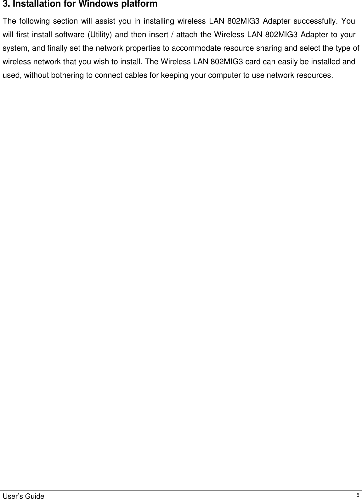                                                                                                                                                                                                                    User’s Guide53. Installation for Windows platformThe following section will assist you in installing wireless LAN 802MIG3 Adapter successfully. Youwill first install software (Utility) and then insert / attach the Wireless LAN 802MIG3 Adapter to yoursystem, and finally set the network properties to accommodate resource sharing and select the type ofwireless network that you wish to install. The Wireless LAN 802MIG3 card can easily be installed andused, without bothering to connect cables for keeping your computer to use network resources.