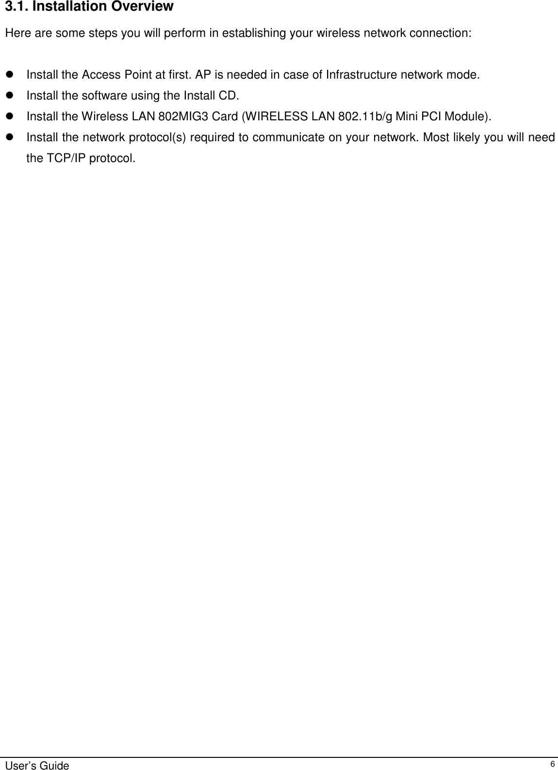                                                                                                                                                             User’s Guide63.1. Installation OverviewHere are some steps you will perform in establishing your wireless network connection:!  Install the Access Point at first. AP is needed in case of Infrastructure network mode.!  Install the software using the Install CD.! Install the Wireless LAN 802MIG3 Card (WIRELESS LAN 802.11b/g Mini PCI Module).!  Install the network protocol(s) required to communicate on your network. Most likely you will needthe TCP/IP protocol.