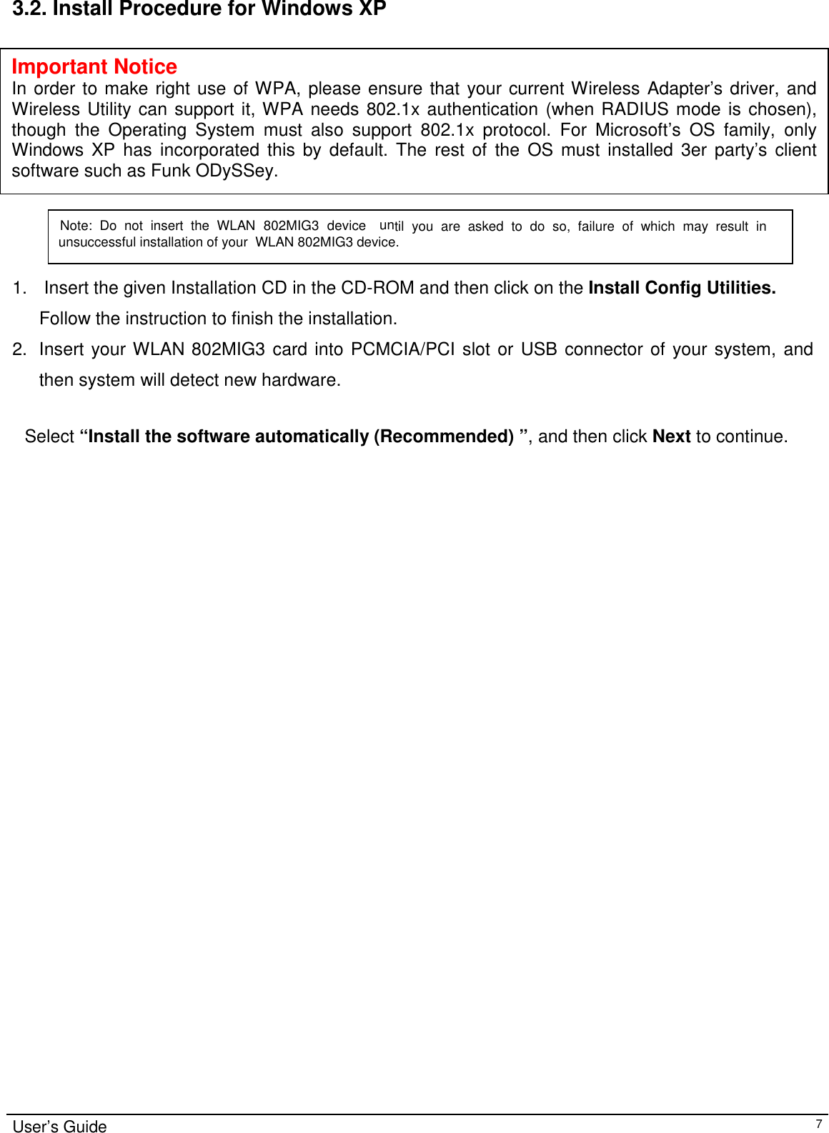                                                                                                                                                                                                                    User’s Guide73.2. Install Procedure for Windows XP1.  Insert the given Installation CD in the CD-ROM and then click on the Install Config Utilities.Follow the instruction to finish the installation.2. Insert your WLAN 802MIG3 card into PCMCIA/PCI slot or USB connector of your system, andthen system will detect new hardware.   Select “Install the software automatically (Recommended) ”, and then click Next to continue.                       Note: Do not insert the WLAN 802MIG3 device until you are asked to do so, failure of which may result inunsuccessful installation of your  WLAN 802MIG3 device.Important NoticeIn order to make right use of WPA, please ensure that your current Wireless Adapter’s driver, andWireless Utility can support it, WPA needs 802.1x authentication (when RADIUS mode is chosen),though the Operating System must also support 802.1x protocol. For Microsoft’s OS family, onlyWindows XP has incorporated this by default. The rest of the OS must installed 3er party’s clientsoftware such as Funk ODySSey.