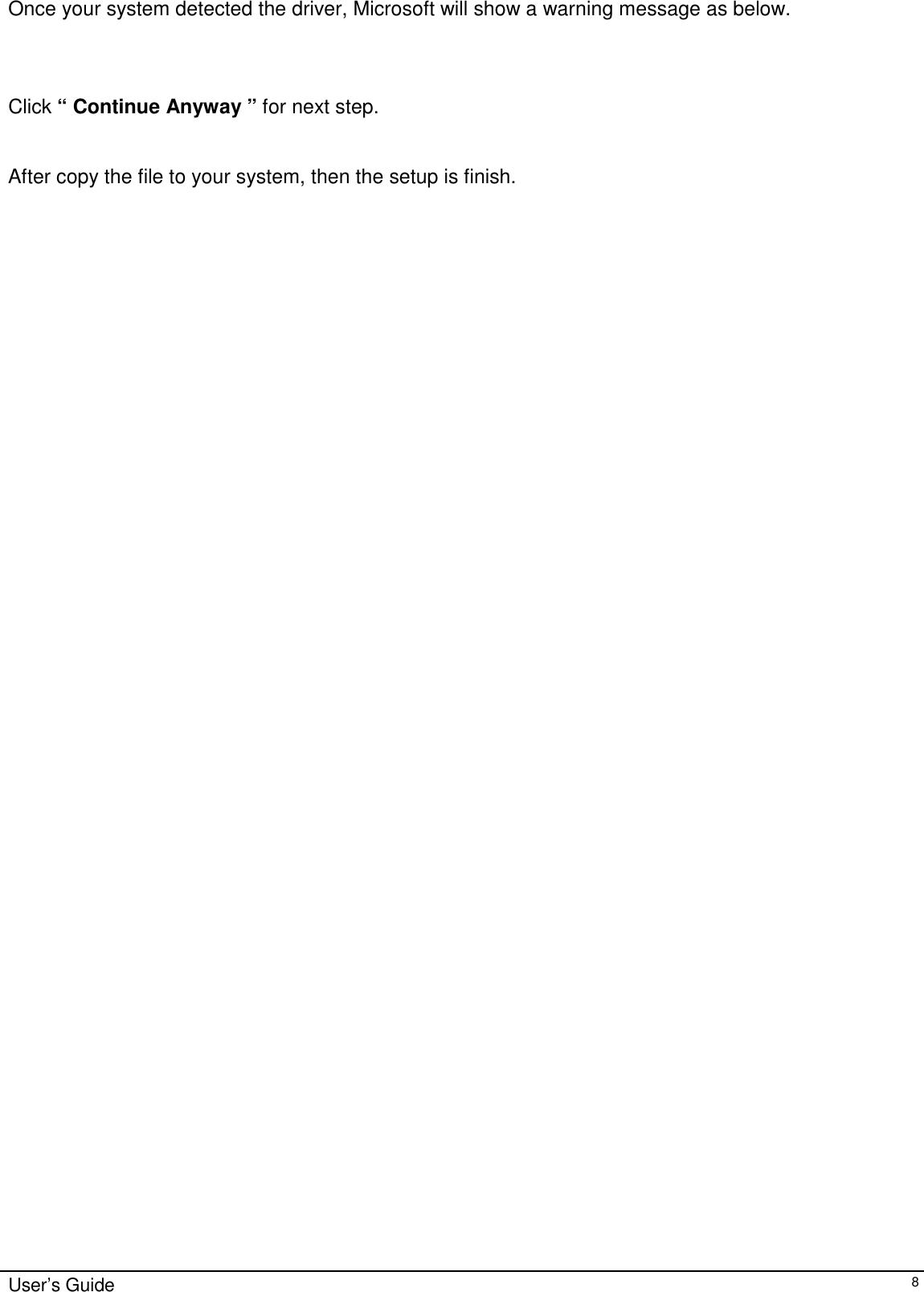                                                                                                                                                             User’s Guide8Once your system detected the driver, Microsoft will show a warning message as below.Click “ Continue Anyway ” for next step.After copy the file to your system, then the setup is finish.