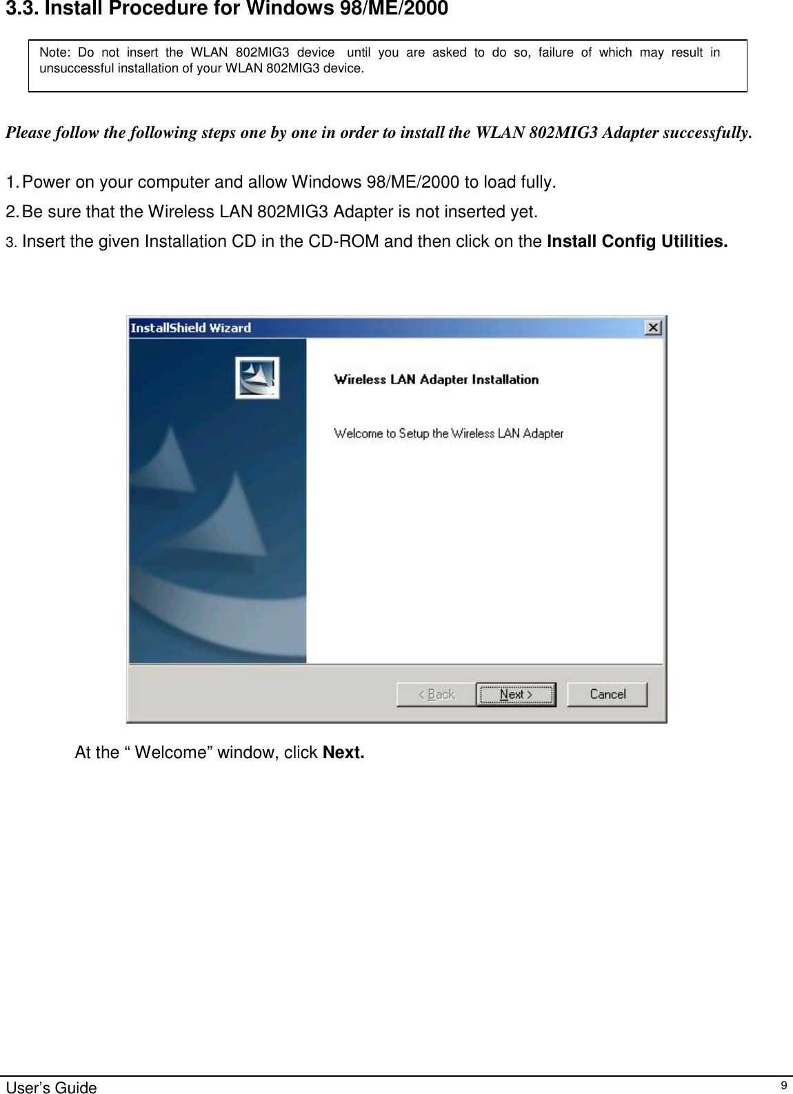                                                                                                                                                                                                                    User’s Guide93.3. Install Procedure for Windows 98/ME/2000Please follow the following steps one by one in order to install the WLAN 802MIG3 Adapter successfully.1. Power on your computer and allow Windows 98/ME/2000 to load fully.2. Be sure that the Wireless LAN 802MIG3 Adapter is not inserted yet.3. Insert the given Installation CD in the CD-ROM and then click on the Install Config Utilities.At the “ Welcome” window, click Next.Note: Do not insert the WLAN 802MIG3 device until you are asked to do so, failure of which may result inunsuccessful installation of your WLAN 802MIG3 device.