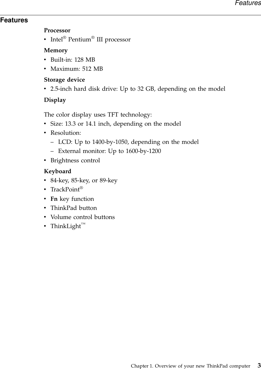 FeaturesProcessorvIntel®Pentium®III processorMemoryvBuilt-in: 128 MBvMaximum: 512 MBStorage devicev2.5-inch hard disk drive: Up to 32 GB, depending on the modelDisplayThe color display uses TFT technology:vSize: 13.3 or 14.1 inch, depending on the modelvResolution:–LCD: Up to 1400-by-1050, depending on the model–External monitor: Up to 1600-by-1200vBrightness controlKeyboardv84-key, 85-key, or 89-keyvTrackPoint®vFn key functionvThinkPad buttonvVolume control buttonsvThinkLight™FeaturesChapter 1. Overview of your new ThinkPad computer 3