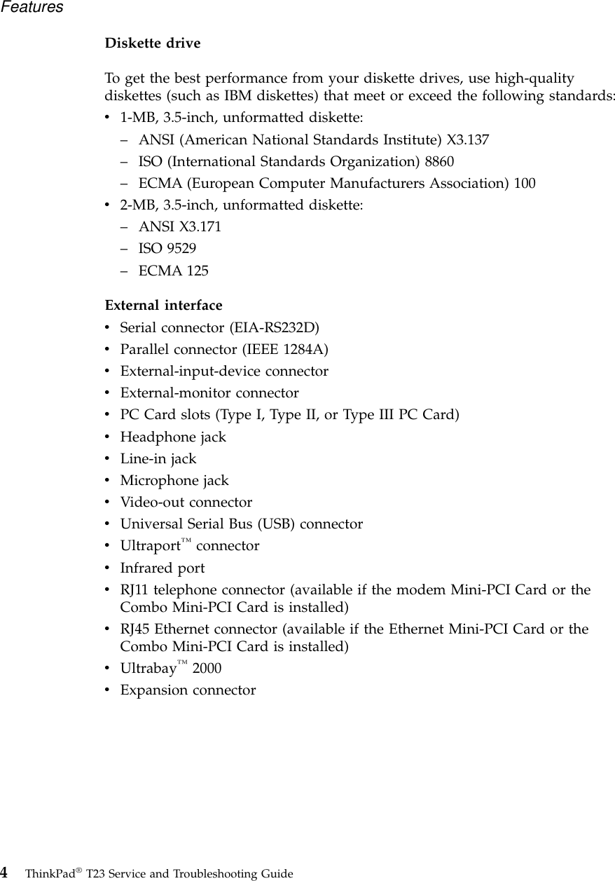 Diskette driveTo get the best performance from your diskette drives, use high-qualitydiskettes (such as IBM diskettes) that meet or exceed the following standards:v1-MB, 3.5-inch, unformatted diskette:–ANSI (American National Standards Institute) X3.137–ISO (International Standards Organization) 8860–ECMA (European Computer Manufacturers Association) 100v2-MB, 3.5-inch, unformatted diskette:–ANSI X3.171–ISO 9529–ECMA 125External interfacevSerial connector (EIA-RS232D)vParallel connector (IEEE 1284A)vExternal-input-device connectorvExternal-monitor connectorvPC Card slots (Type I, Type II, or Type III PC Card)vHeadphone jackvLine-in jackvMicrophone jackvVideo-out connectorvUniversal Serial Bus (USB) connectorvUltraport™connectorvInfrared portvRJ11 telephone connector (available if the modem Mini-PCI Card or theCombo Mini-PCI Card is installed)vRJ45 Ethernet connector (available if the Ethernet Mini-PCI Card or theCombo Mini-PCI Card is installed)vUltrabay™2000vExpansion connectorFeatures4ThinkPad®T23 Service and Troubleshooting Guide