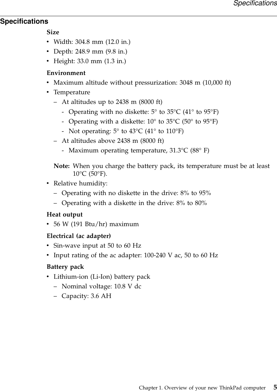 SpecificationsSizevWidth: 304.8 mm (12.0 in.)vDepth: 248.9 mm (9.8 in.)vHeight: 33.0 mm (1.3 in.)EnvironmentvMaximum altitude without pressurization: 3048 m (10,000 ft)vTemperature–At altitudes up to 2438 m (8000 ft)- Operating with no diskette: 5°to 35°C (41°to 95°F)- Operating with a diskette: 10°to 35°C (50°to 95°F)- Not operating: 5°to 43°C (41°to 110°F)–At altitudes above 2438 m (8000 ft)- Maximum operating temperature, 31.3°C (88°F)Note: When you charge the battery pack, its temperature must be at least10°C (50°F).vRelative humidity:–Operating with no diskette in the drive: 8% to 95%–Operating with a diskette in the drive: 8% to 80%Heat outputv56 W (191 Btu/hr) maximumElectrical (ac adapter)vSin-wave input at 50 to 60 HzvInput rating of the ac adapter: 100-240 V ac, 50 to 60 HzBattery packvLithium-ion (Li-Ion) battery pack–Nominal voltage: 10.8 V dc–Capacity: 3.6 AHSpecificationsChapter 1. Overview of your new ThinkPad computer 5