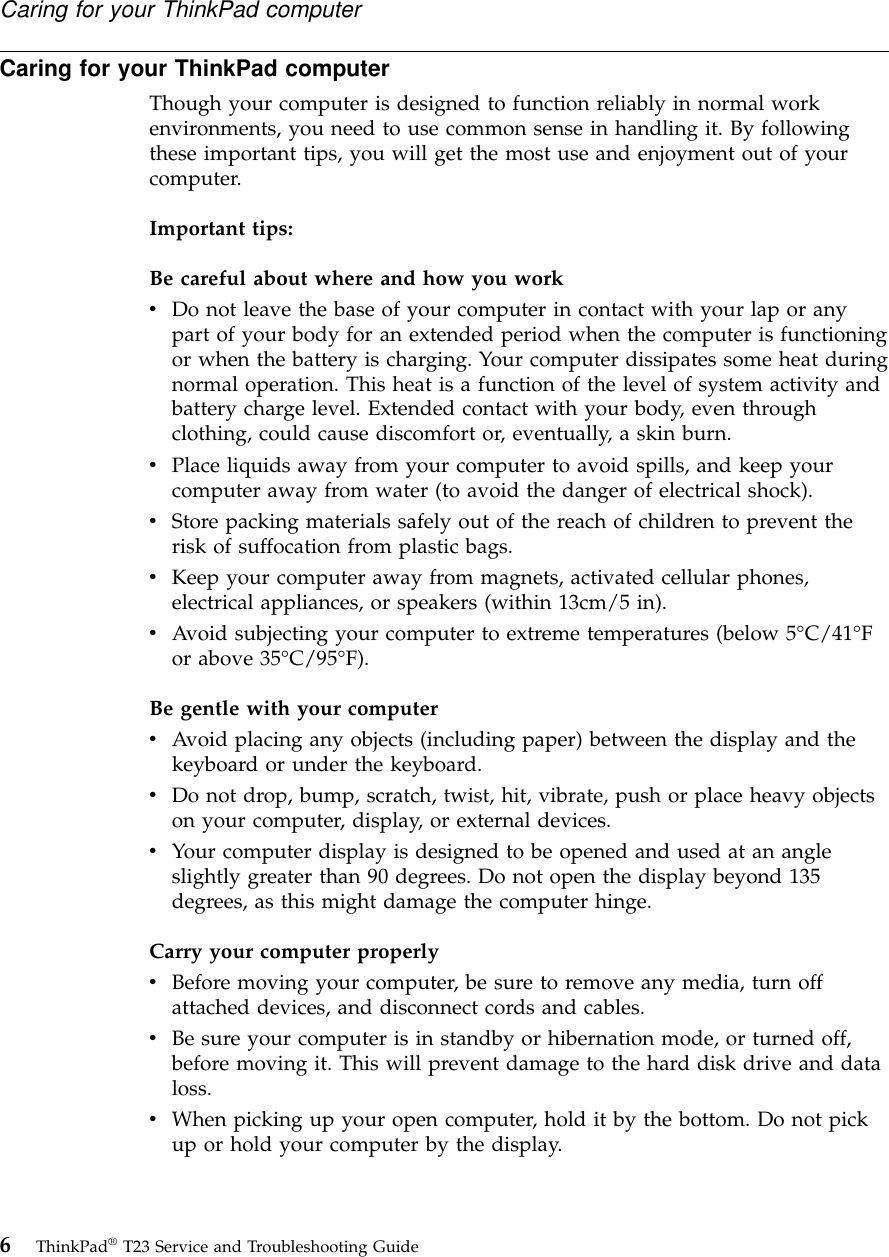 Caring for your ThinkPad computerThough your computer is designed to function reliably in normal workenvironments, you need to use common sense in handling it. By followingthese important tips, you will get the most use and enjoyment out of yourcomputer.Important tips:Be careful about where and how you workvDo not leave the base of your computer in contact with your lap or anypart of your body for an extended period when the computer is functioningor when the battery is charging. Your computer dissipates some heat duringnormal operation. This heat is a function of the level of system activity andbattery charge level. Extended contact with your body, even throughclothing, could cause discomfort or, eventually, a skin burn.vPlace liquids away from your computer to avoid spills, and keep yourcomputer away from water (to avoid the danger of electrical shock).vStore packing materials safely out of the reach of children to prevent therisk of suffocation from plastic bags.vKeep your computer away from magnets, activated cellular phones,electrical appliances, or speakers (within 13cm/5 in).vAvoid subjecting your computer to extreme temperatures (below 5°C/41°For above 35°C/95°F).Be gentle with your computervAvoid placing any objects (including paper) between the display and thekeyboard or under the keyboard.vDo not drop, bump, scratch, twist, hit, vibrate, push or place heavy objectson your computer, display, or external devices.vYour computer display is designed to be opened and used at an angleslightly greater than 90 degrees. Do not open the display beyond 135degrees, as this might damage the computer hinge.Carry your computer properlyvBefore moving your computer, be sure to remove any media, turn offattached devices, and disconnect cords and cables.vBe sure your computer is in standby or hibernation mode, or turned off,before moving it. This will prevent damage to the hard disk drive and dataloss.vWhen picking up your open computer, hold it by the bottom. Do not pickup or hold your computer by the display.Caring for your ThinkPad computer6ThinkPad®T23 Service and Troubleshooting Guide
