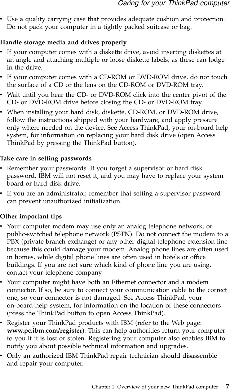 vUse a quality carrying case that provides adequate cushion and protection.Do not pack your computer in a tightly packed suitcase or bag.Handle storage media and drives properlyvIf your computer comes with a diskette drive, avoid inserting diskettes atan angle and attaching multiple or loose diskette labels, as these can lodgein the drive.vIf your computer comes with a CD-ROM or DVD-ROM drive, do not touchthe surface of a CD or the lens on the CD-ROM or DVD-ROM tray.vWait until you hear the CD- or DVD-ROM click into the center pivot of theCD- or DVD-ROM drive before closing the CD- or DVD-ROM trayvWhen installing your hard disk, diskette, CD-ROM, or DVD-ROM drive,follow the instructions shipped with your hardware, and apply pressureonly where needed on the device. See Access ThinkPad, your on-board helpsystem, for information on replacing your hard disk drive (open AccessThinkPad by pressing the ThinkPad button).Take care in setting passwordsvRemember your passwords. If you forget a supervisor or hard diskpassword, IBM will not reset it, and you may have to replace your systemboard or hard disk drive.vIf you are an administrator, remember that setting a supervisor passwordcan prevent unauthorized initialization.Other important tipsvYour computer modem may use only an analog telephone network, orpublic-switched telephone network (PSTN). Do not connect the modem to aPBX (private branch exchange) or any other digital telephone extension linebecause this could damage your modem. Analog phone lines are often usedin homes, while digital phone lines are often used in hotels or officebuildings. If you are not sure which kind of phone line you are using,contact your telephone company.vYour computer might have both an Ethernet connector and a modemconnector. If so, be sure to connect your communication cable to the correctone, so your connector is not damaged. See Access ThinkPad, youron-board help system, for information on the location of these connectors(press the ThinkPad button to open Access ThinkPad).vRegister your ThinkPad products with IBM (refer to the Web page:www.pc.ibm.com/register). This can help authorities return your computerto you if it is lost or stolen. Registering your computer also enables IBM tonotify you about possible technical information and upgrades.vOnly an authorized IBM ThinkPad repair technician should disassembleand repair your computer.Caring for your ThinkPad computerChapter 1. Overview of your new ThinkPad computer 7