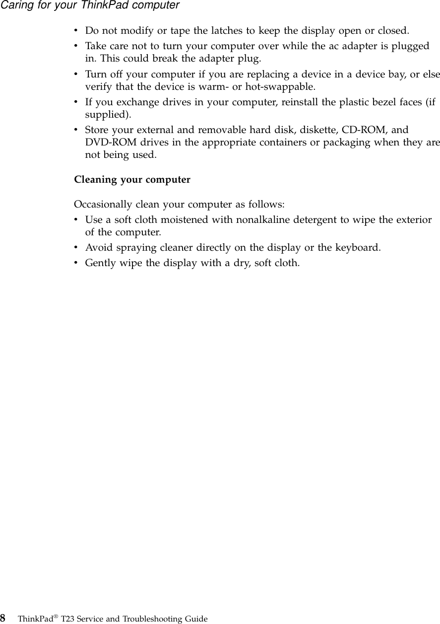 vDo not modify or tape the latches to keep the display open or closed.vTake care not to turn your computer over while the ac adapter is pluggedin. This could break the adapter plug.vTurn off your computer if you are replacing a device in a device bay, or elseverify that the device is warm- or hot-swappable.vIf you exchange drives in your computer, reinstall the plastic bezel faces (ifsupplied).vStore your external and removable hard disk, diskette, CD-ROM, andDVD-ROM drives in the appropriate containers or packaging when they arenot being used.Cleaning your computerOccasionally clean your computer as follows:vUse a soft cloth moistened with nonalkaline detergent to wipe the exteriorof the computer.vAvoid spraying cleaner directly on the display or the keyboard.vGently wipe the display with a dry, soft cloth.Caring for your ThinkPad computer8ThinkPad®T23 Service and Troubleshooting Guide