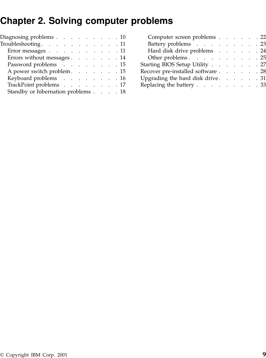 Chapter 2. Solving computer problemsDiagnosing problems .........10Troubleshooting...........11Error messages ..........11Errors without messages .......14Password problems ........15A power switch problem.......15Keyboard problems ........16TrackPoint problems ........17Standby or hibernation problems ....18Computer screen problems ......22Battery problems .........23Hard disk drive problems ......24Other problems ..........25Starting BIOS Setup Utility .......27Recover pre-installed software ......28Upgrading the hard disk drive......31Replacing the battery .........33© Copyright IBM Corp. 2001 9