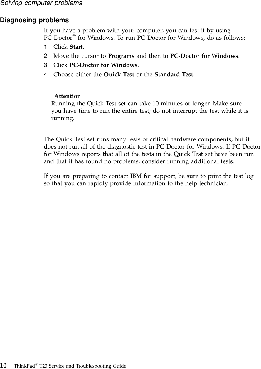 Diagnosing problemsIf you have a problem with your computer, you can test it by usingPC-Doctor®for Windows. To run PC-Doctor for Windows, do as follows:1. Click Start.2. Move the cursor to Programs and then to PC-Doctor for Windows.3. Click PC-Doctor for Windows.4. Choose either the Quick Test or the Standard Test.AttentionRunning the Quick Test set can take 10 minutes or longer. Make sureyou have time to run the entire test; do not interrupt the test while it isrunning.The Quick Test set runs many tests of critical hardware components, but itdoes not run all of the diagnostic test in PC-Doctor for Windows. If PC-Doctorfor Windows reports that all of the tests in the Quick Test set have been runand that it has found no problems, consider running additional tests.If you are preparing to contact IBM for support, be sure to print the test logso that you can rapidly provide information to the help technician.Solving computer problems10 ThinkPad®T23 Service and Troubleshooting Guide