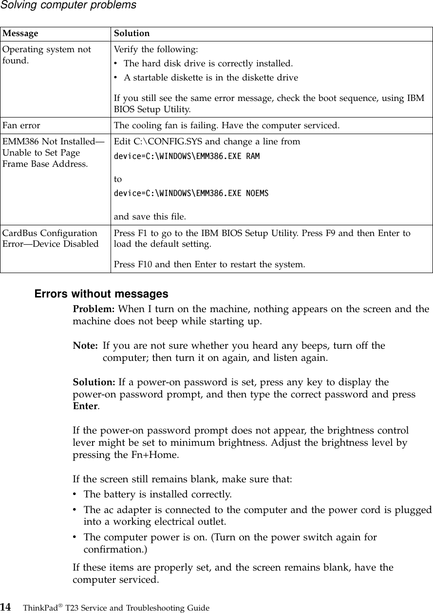 Message SolutionOperating system notfound. Verify the following:vThe hard disk drive is correctly installed.vA startable diskette is in the diskette driveIf you still see the same error message, check the boot sequence, using IBMBIOS Setup Utility.Fan error The cooling fan is failing. Have the computer serviced.EMM386 Not Installed—Unable to Set PageFrame Base Address.Edit C:\CONFIG.SYS and change a line fromdevice=C:\WINDOWS\EMM386.EXE RAMtodevice=C:\WINDOWS\EMM386.EXE NOEMSand save this file.CardBus ConfigurationError—Device Disabled Press F1 to go to the IBM BIOS Setup Utility. Press F9 and then Enter toload the default setting.Press F10 and then Enter to restart the system.Errors without messagesProblem: When I turn on the machine, nothing appears on the screen and themachine does not beep while starting up.Note: If you are not sure whether you heard any beeps, turn off thecomputer; then turn it on again, and listen again.Solution: If a power-on password is set, press any key to display thepower-on password prompt, and then type the correct password and pressEnter.If the power-on password prompt does not appear, the brightness controllever might be set to minimum brightness. Adjust the brightness level bypressing the Fn+Home.If the screen still remains blank, make sure that:vThe battery is installed correctly.vThe ac adapter is connected to the computer and the power cord is pluggedinto a working electrical outlet.vThe computer power is on. (Turn on the power switch again forconfirmation.)If these items are properly set, and the screen remains blank, have thecomputer serviced.Solving computer problems14 ThinkPad®T23 Service and Troubleshooting Guide