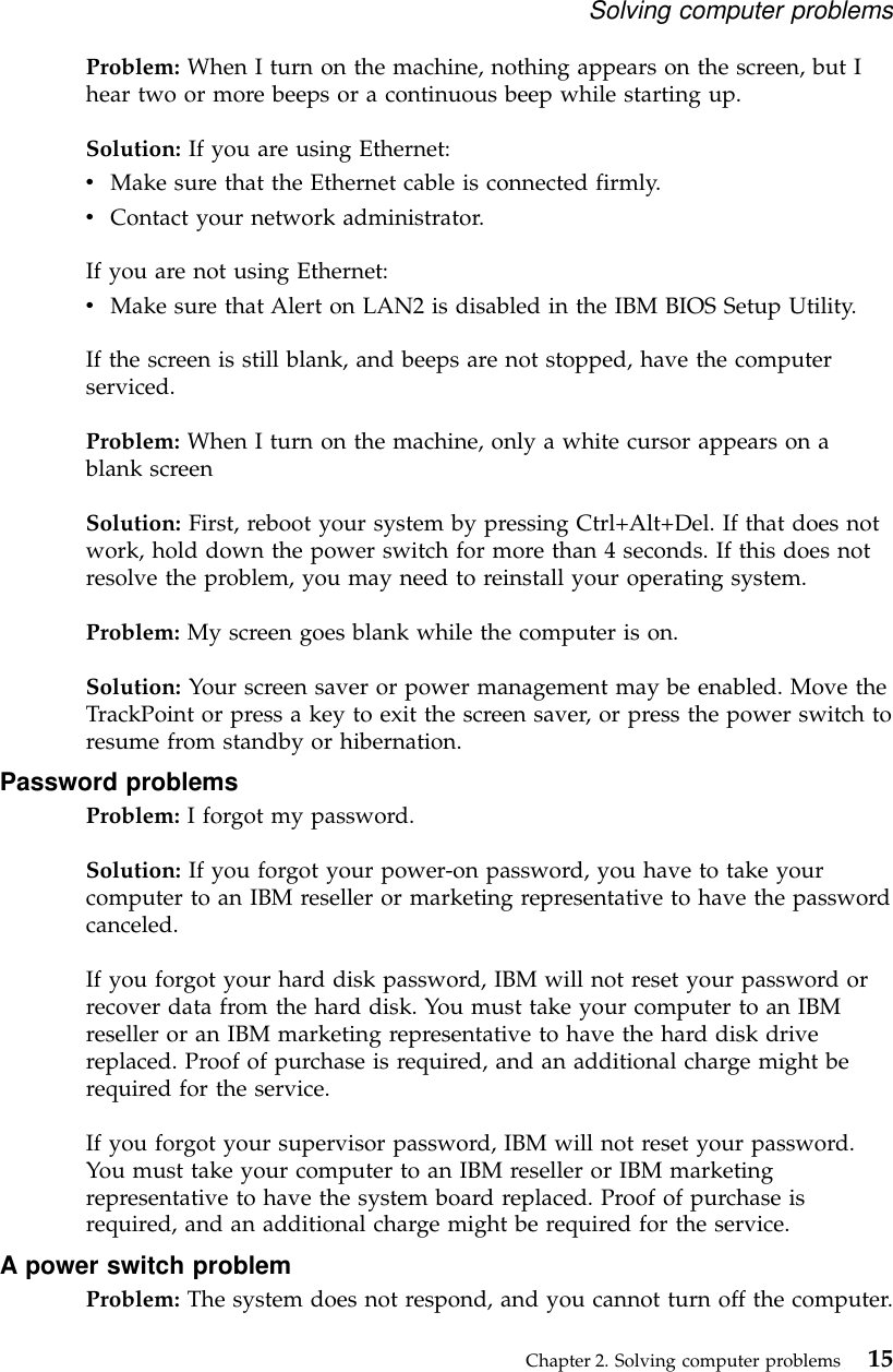 Problem: When I turn on the machine, nothing appears on the screen, but Ihear two or more beeps or a continuous beep while starting up.Solution: If you are using Ethernet:vMake sure that the Ethernet cable is connected firmly.vContact your network administrator.If you are not using Ethernet:vMake sure that Alert on LAN2 is disabled in the IBM BIOS Setup Utility.If the screen is still blank, and beeps are not stopped, have the computerserviced.Problem: When I turn on the machine, only a white cursor appears on ablank screenSolution: First, reboot your system by pressing Ctrl+Alt+Del. If that does notwork, hold down the power switch for more than 4 seconds. If this does notresolve the problem, you may need to reinstall your operating system.Problem: My screen goes blank while the computer is on.Solution: Your screen saver or power management may be enabled. Move theTrackPoint or press a key to exit the screen saver, or press the power switch toresume from standby or hibernation.Password problemsProblem: I forgot my password.Solution: If you forgot your power-on password, you have to take yourcomputer to an IBM reseller or marketing representative to have the passwordcanceled.If you forgot your hard disk password, IBM will not reset your password orrecover data from the hard disk. You must take your computer to an IBMreseller or an IBM marketing representative to have the hard disk drivereplaced. Proof of purchase is required, and an additional charge might berequired for the service.If you forgot your supervisor password, IBM will not reset your password.You must take your computer to an IBM reseller or IBM marketingrepresentative to have the system board replaced. Proof of purchase isrequired, and an additional charge might be required for the service.A power switch problemProblem: The system does not respond, and you cannot turn off the computer.Solving computer problemsChapter 2. Solving computer problems 15