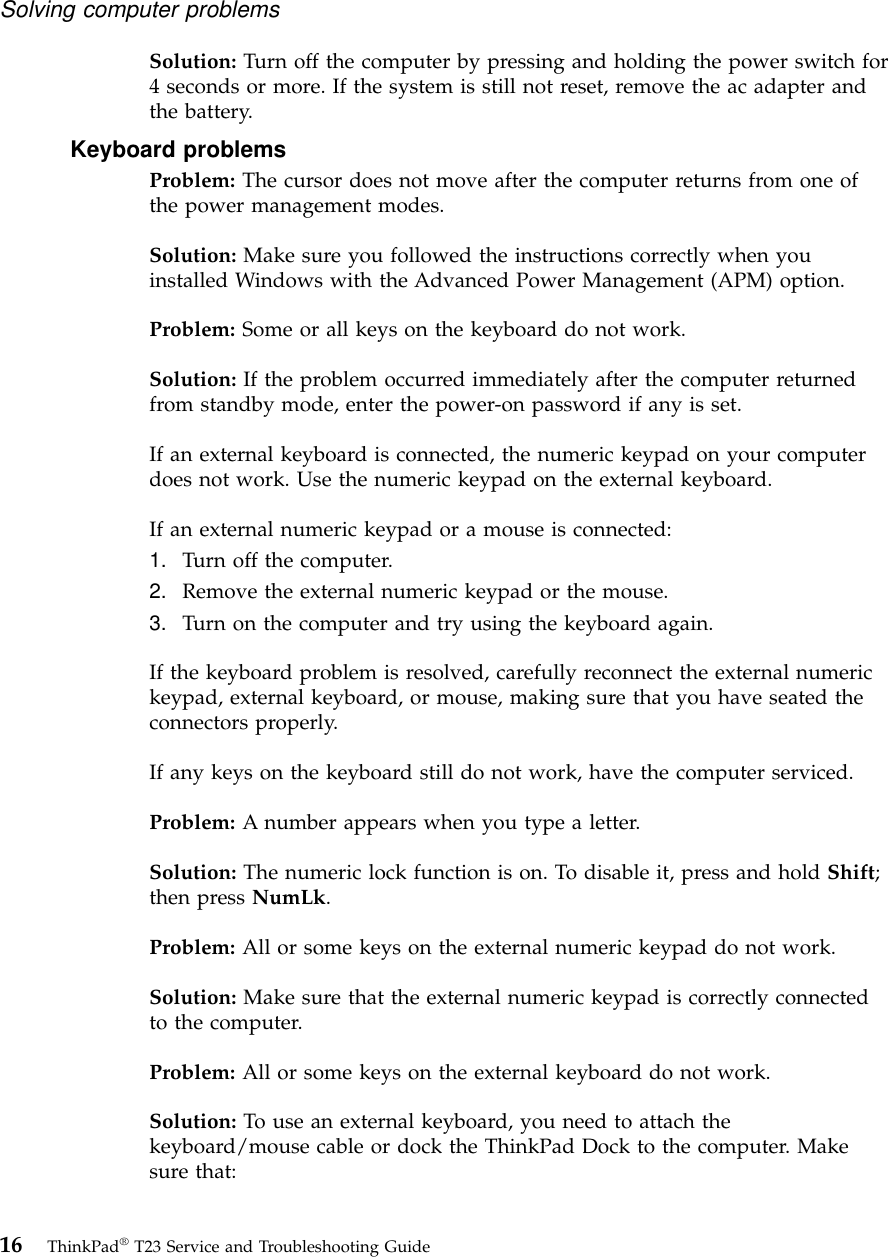 Solution: Turn off the computer by pressing and holding the power switch for4 seconds or more. If the system is still not reset, remove the ac adapter andthe battery.Keyboard problemsProblem: The cursor does not move after the computer returns from one ofthe power management modes.Solution: Make sure you followed the instructions correctly when youinstalled Windows with the Advanced Power Management (APM) option.Problem: Some or all keys on the keyboard do not work.Solution: If the problem occurred immediately after the computer returnedfrom standby mode, enter the power-on password if any is set.If an external keyboard is connected, the numeric keypad on your computerdoes not work. Use the numeric keypad on the external keyboard.If an external numeric keypad or a mouse is connected:1. Turn off the computer.2. Remove the external numeric keypad or the mouse.3. Turn on the computer and try using the keyboard again.If the keyboard problem is resolved, carefully reconnect the external numerickeypad, external keyboard, or mouse, making sure that you have seated theconnectors properly.If any keys on the keyboard still do not work, have the computer serviced.Problem: A number appears when you type a letter.Solution: The numeric lock function is on. To disable it, press and hold Shift;then press NumLk.Problem: All or some keys on the external numeric keypad do not work.Solution: Make sure that the external numeric keypad is correctly connectedto the computer.Problem: All or some keys on the external keyboard do not work.Solution: To use an external keyboard, you need to attach thekeyboard/mouse cable or dock the ThinkPad Dock to the computer. Makesure that:Solving computer problems16 ThinkPad®T23 Service and Troubleshooting Guide