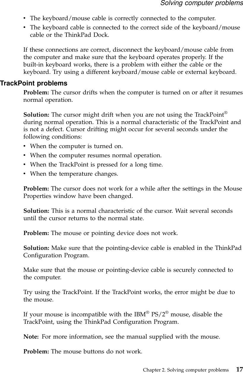 vThe keyboard/mouse cable is correctly connected to the computer.vThe keyboard cable is connected to the correct side of the keyboard/mousecable or the ThinkPad Dock.If these connections are correct, disconnect the keyboard/mouse cable fromthe computer and make sure that the keyboard operates properly. If thebuilt-in keyboard works, there is a problem with either the cable or thekeyboard. Try using a different keyboard/mouse cable or external keyboard.TrackPoint problemsProblem: The cursor drifts when the computer is turned on or after it resumesnormal operation.Solution: The cursor might drift when you are not using the TrackPoint®during normal operation. This is a normal characteristic of the TrackPoint andis not a defect. Cursor drifting might occur for several seconds under thefollowing conditions:vWhen the computer is turned on.vWhen the computer resumes normal operation.vWhen the TrackPoint is pressed for a long time.vWhen the temperature changes.Problem: The cursor does not work for a while after the settings in the MouseProperties window have been changed.Solution: This is a normal characteristic of the cursor. Wait several secondsuntil the cursor returns to the normal state.Problem: The mouse or pointing device does not work.Solution: Make sure that the pointing-device cable is enabled in the ThinkPadConfiguration Program.Make sure that the mouse or pointing-device cable is securely connected tothe computer.Try using the TrackPoint. If the TrackPoint works, the error might be due tothe mouse.If your mouse is incompatible with the IBM®PS/2®mouse, disable theTrackPoint, using the ThinkPad Configuration Program.Note: For more information, see the manual supplied with the mouse.Problem: The mouse buttons do not work.Solving computer problemsChapter 2. Solving computer problems 17