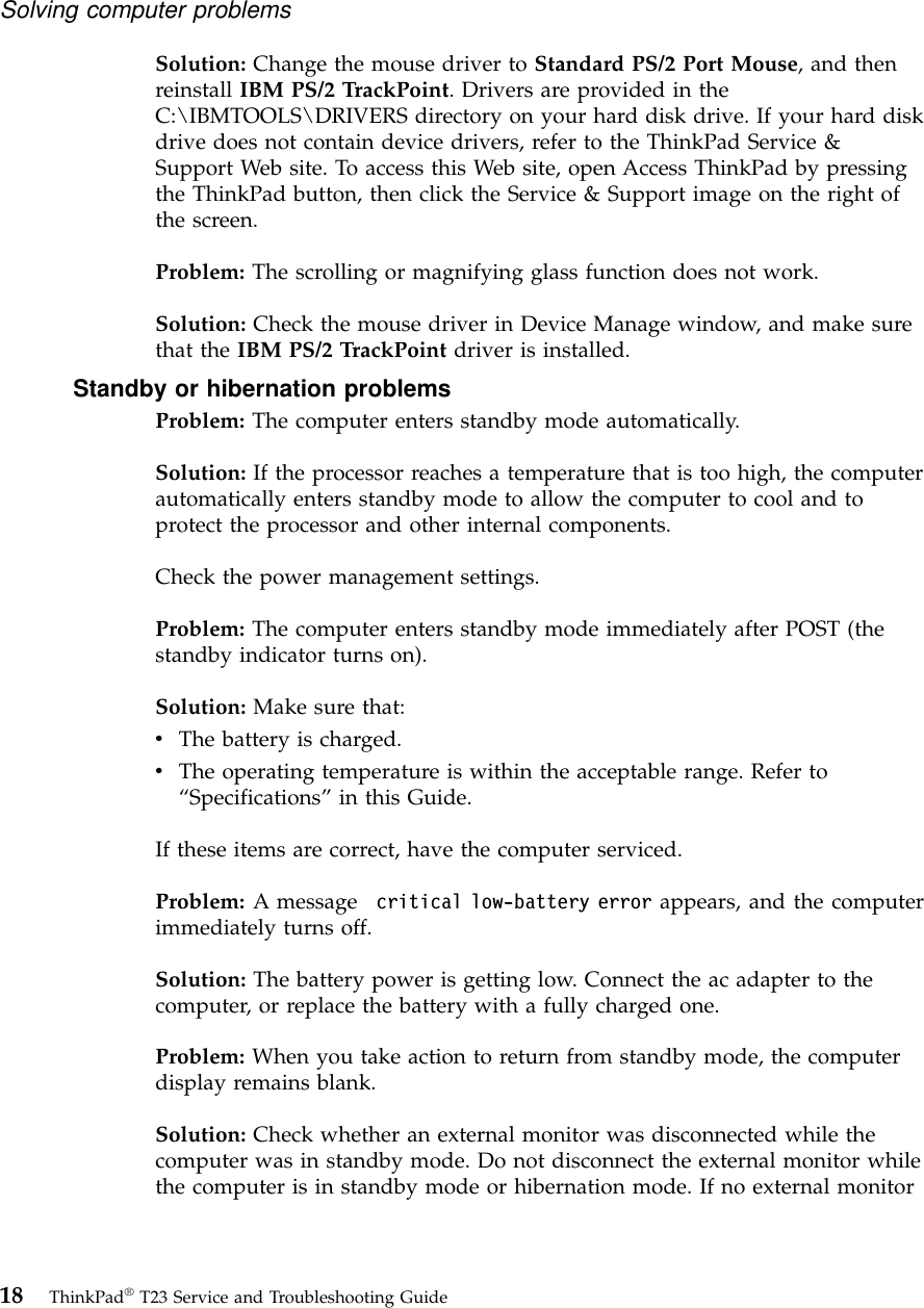 Solution: Change the mouse driver to Standard PS/2 Port Mouse, and thenreinstall IBM PS/2 TrackPoint. Drivers are provided in theC:\IBMTOOLS\DRIVERS directory on your hard disk drive. If your hard diskdrive does not contain device drivers, refer to the ThinkPad Service &amp;Support Web site. To access this Web site, open Access ThinkPad by pressingthe ThinkPad button, then click the Service &amp; Support image on the right ofthe screen.Problem: The scrolling or magnifying glass function does not work.Solution: Check the mouse driver in Device Manage window, and make surethat the IBM PS/2 TrackPoint driver is installed.Standby or hibernation problemsProblem: The computer enters standby mode automatically.Solution: If the processor reaches a temperature that is too high, the computerautomatically enters standby mode to allow the computer to cool and toprotect the processor and other internal components.Check the power management settings.Problem: The computer enters standby mode immediately after POST (thestandby indicator turns on).Solution: Make sure that:vThe battery is charged.vThe operating temperature is within the acceptable range. Refer to“Specifications”in this Guide.If these items are correct, have the computer serviced.Problem: A message critical low-battery error appears, and the computerimmediately turns off.Solution: The battery power is getting low. Connect the ac adapter to thecomputer, or replace the battery with a fully charged one.Problem: When you take action to return from standby mode, the computerdisplay remains blank.Solution: Check whether an external monitor was disconnected while thecomputer was in standby mode. Do not disconnect the external monitor whilethe computer is in standby mode or hibernation mode. If no external monitorSolving computer problems18 ThinkPad®T23 Service and Troubleshooting Guide