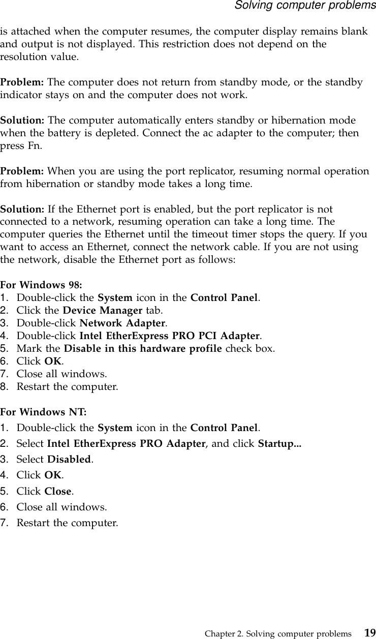 is attached when the computer resumes, the computer display remains blankand output is not displayed. This restriction does not depend on theresolution value.Problem: The computer does not return from standby mode, or the standbyindicator stays on and the computer does not work.Solution: The computer automatically enters standby or hibernation modewhen the battery is depleted. Connect the ac adapter to the computer; thenpress Fn.Problem: When you are using the port replicator, resuming normal operationfrom hibernation or standby mode takes a long time.Solution: If the Ethernet port is enabled, but the port replicator is notconnected to a network, resuming operation can take a long time. Thecomputer queries the Ethernet until the timeout timer stops the query. If youwant to access an Ethernet, connect the network cable. If you are not usingthe network, disable the Ethernet port as follows:For Windows 98:1. Double-click the System icon in the Control Panel.2. Click the Device Manager tab.3. Double-click Network Adapter.4. Double-click Intel EtherExpress PRO PCI Adapter.5. Mark the Disable in this hardware profile check box.6. Click OK.7. Close all windows.8. Restart the computer.For Windows NT:1. Double-click the System icon in the Control Panel.2. Select Intel EtherExpress PRO Adapter, and click Startup...3. Select Disabled.4. Click OK.5. Click Close.6. Close all windows.7. Restart the computer.Solving computer problemsChapter 2. Solving computer problems 19