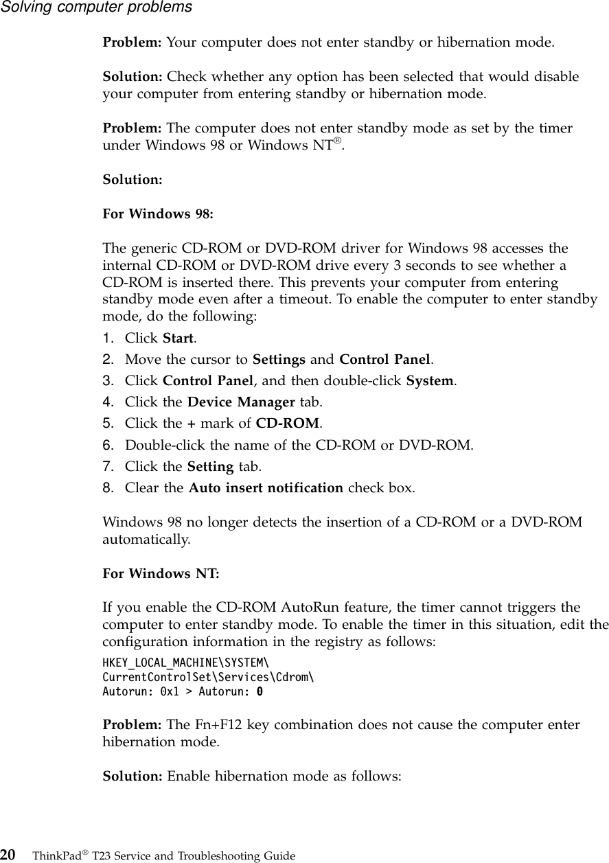 Problem: Your computer does not enter standby or hibernation mode.Solution: Check whether any option has been selected that would disableyour computer from entering standby or hibernation mode.Problem: The computer does not enter standby mode as set by the timerunder Windows 98 or Windows NT®.Solution:For Windows 98:The generic CD-ROM or DVD-ROM driver for Windows 98 accesses theinternal CD-ROM or DVD-ROM drive every 3 seconds to see whether aCD-ROM is inserted there. This prevents your computer from enteringstandby mode even after a timeout. To enable the computer to enter standbymode, do the following:1. Click Start.2. Move the cursor to Settings and Control Panel.3. Click Control Panel, and then double-click System.4. Click the Device Manager tab.5. Click the +mark of CD-ROM.6. Double-click the name of the CD-ROM or DVD-ROM.7. Click the Setting tab.8. Clear the Auto insert notification check box.Windows 98 no longer detects the insertion of a CD-ROM or a DVD-ROMautomatically.For Windows NT:If you enable the CD-ROM AutoRun feature, the timer cannot triggers thecomputer to enter standby mode. To enable the timer in this situation, edit theconfiguration information in the registry as follows:HKEY_LOCAL_MACHINE\SYSTEM\CurrentControlSet\Services\Cdrom\Autorun: 0x1 &gt; Autorun: 0Problem: The Fn+F12 key combination does not cause the computer enterhibernation mode.Solution: Enable hibernation mode as follows:Solving computer problems20 ThinkPad®T23 Service and Troubleshooting Guide