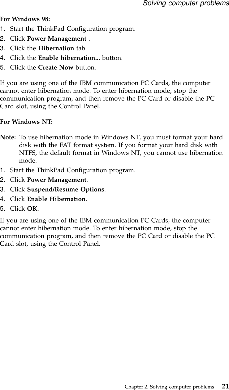 For Windows 98:1. Start the ThinkPad Configuration program.2. Click Power Management .3. Click the Hibernation tab.4. Click the Enable hibernation... button.5. Click the Create Now button.If you are using one of the IBM communication PC Cards, the computercannot enter hibernation mode. To enter hibernation mode, stop thecommunication program, and then remove the PC Card or disable the PCCard slot, using the Control Panel.For Windows NT:Note: To use hibernation mode in Windows NT, you must format your harddisk with the FAT format system. If you format your hard disk withNTFS, the default format in Windows NT, you cannot use hibernationmode.1. Start the ThinkPad Configuration program.2. Click Power Management.3. Click Suspend/Resume Options.4. Click Enable Hibernation.5. Click OK.If you are using one of the IBM communication PC Cards, the computercannot enter hibernation mode. To enter hibernation mode, stop thecommunication program, and then remove the PC Card or disable the PCCard slot, using the Control Panel.Solving computer problemsChapter 2. Solving computer problems 21