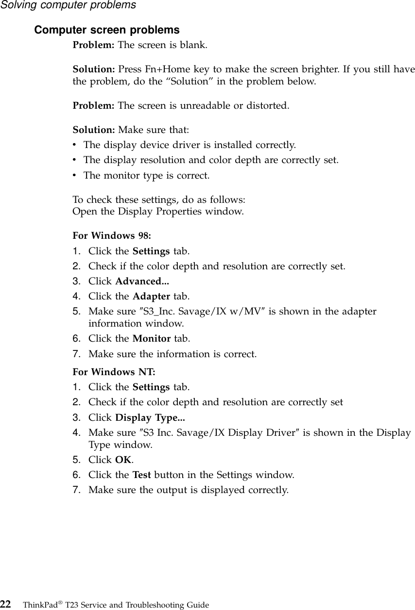 Computer screen problemsProblem: The screen is blank.Solution: Press Fn+Home key to make the screen brighter. If you still havethe problem, do the “Solution”in the problem below.Problem: The screen is unreadable or distorted.Solution: Make sure that:vThe display device driver is installed correctly.vThe display resolution and color depth are correctly set.vThe monitor type is correct.To check these settings, do as follows:Open the Display Properties window.For Windows 98:1. Click the Settings tab.2. Check if the color depth and resolution are correctly set.3. Click Advanced...4. Click the Adapter tab.5. Make sure ″S3_Inc. Savage/IX w/MV″is shown in the adapterinformation window.6. Click the Monitor tab.7. Make sure the information is correct.For Windows NT:1. Click the Settings tab.2. Check if the color depth and resolution are correctly set3. Click Display Type...4. Make sure ″S3 Inc. Savage/IX Display Driver″is shown in the DisplayType window.5. Click OK.6. Click the Test button in the Settings window.7. Make sure the output is displayed correctly.Solving computer problems22 ThinkPad®T23 Service and Troubleshooting Guide