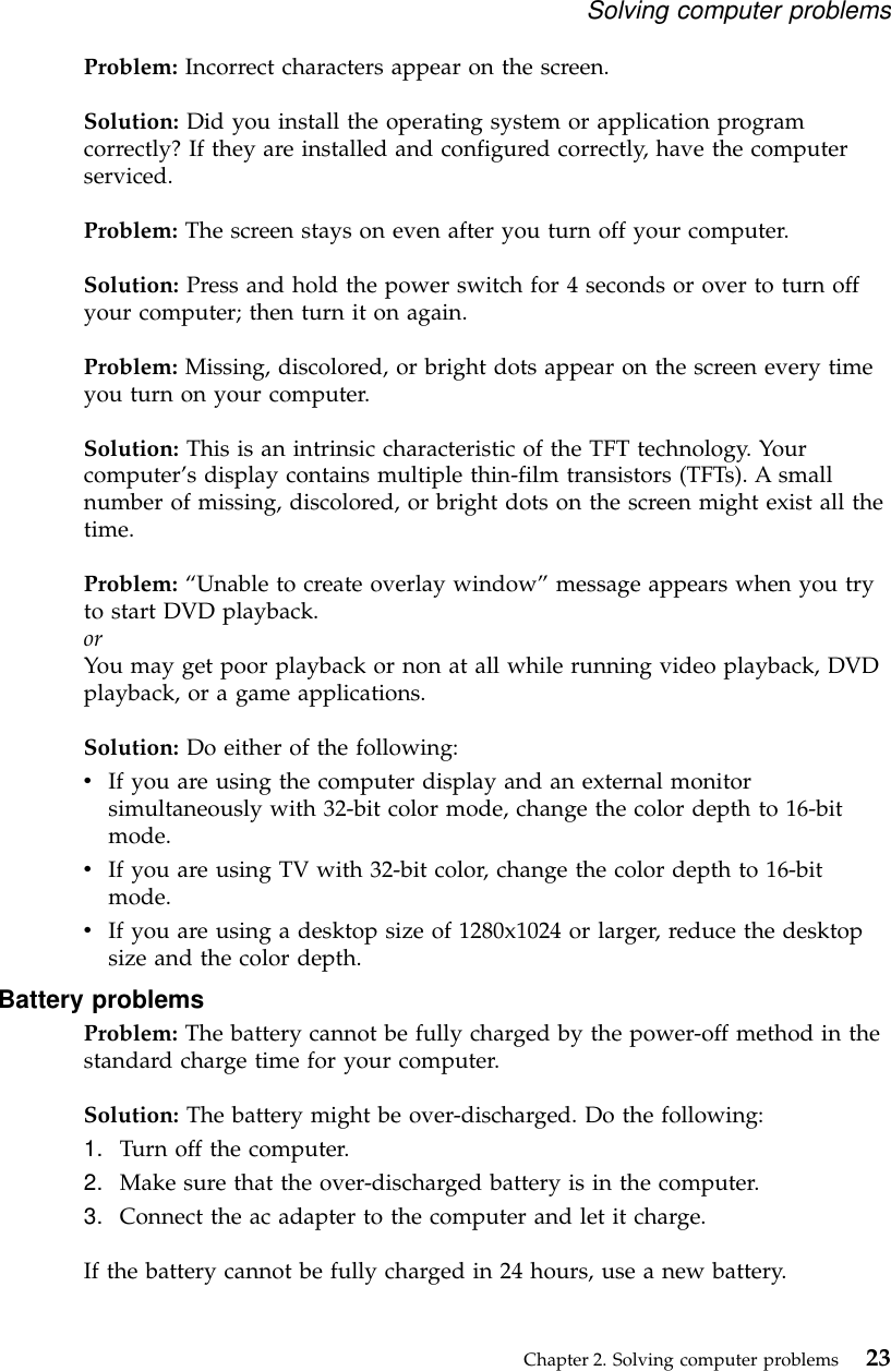 Problem: Incorrect characters appear on the screen.Solution: Did you install the operating system or application programcorrectly? If they are installed and configured correctly, have the computerserviced.Problem: The screen stays on even after you turn off your computer.Solution: Press and hold the power switch for 4 seconds or over to turn offyour computer; then turn it on again.Problem: Missing, discolored, or bright dots appear on the screen every timeyou turn on your computer.Solution: This is an intrinsic characteristic of the TFT technology. Yourcomputer’s display contains multiple thin-film transistors (TFTs). A smallnumber of missing, discolored, or bright dots on the screen might exist all thetime.Problem: “Unable to create overlay window”message appears when you tryto start DVD playback.orYou may get poor playback or non at all while running video playback, DVDplayback, or a game applications.Solution: Do either of the following:vIf you are using the computer display and an external monitorsimultaneously with 32-bit color mode, change the color depth to 16-bitmode.vIf you are using TV with 32-bit color, change the color depth to 16-bitmode.vIf you are using a desktop size of 1280x1024 or larger, reduce the desktopsize and the color depth.Battery problemsProblem: The battery cannot be fully charged by the power-off method in thestandard charge time for your computer.Solution: The battery might be over-discharged. Do the following:1. Turn off the computer.2. Make sure that the over-discharged battery is in the computer.3. Connect the ac adapter to the computer and let it charge.If the battery cannot be fully charged in 24 hours, use a new battery.Solving computer problemsChapter 2. Solving computer problems 23