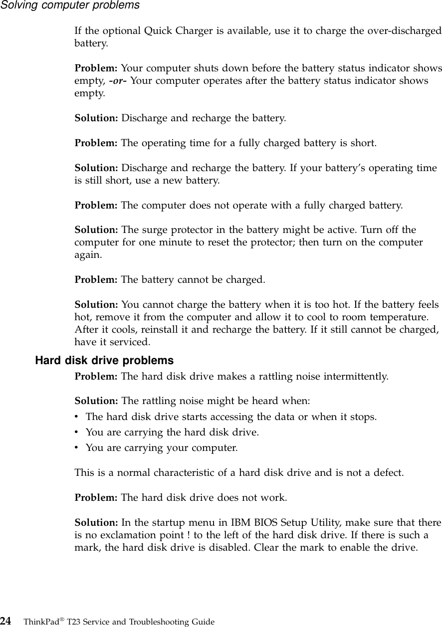 If the optional Quick Charger is available, use it to charge the over-dischargedbattery.Problem: Your computer shuts down before the battery status indicator showsempty, -or- Your computer operates after the battery status indicator showsempty.Solution: Discharge and recharge the battery.Problem: The operating time for a fully charged battery is short.Solution: Discharge and recharge the battery. If your battery’s operating timeis still short, use a new battery.Problem: The computer does not operate with a fully charged battery.Solution: The surge protector in the battery might be active. Turn off thecomputer for one minute to reset the protector; then turn on the computeragain.Problem: The battery cannot be charged.Solution: You cannot charge the battery when it is too hot. If the battery feelshot, remove it from the computer and allow it to cool to room temperature.After it cools, reinstall it and recharge the battery. If it still cannot be charged,have it serviced.Hard disk drive problemsProblem: The hard disk drive makes a rattling noise intermittently.Solution: The rattling noise might be heard when:vThe hard disk drive starts accessing the data or when it stops.vYou are carrying the hard disk drive.vYou are carrying your computer.This is a normal characteristic of a hard disk drive and is not a defect.Problem: The hard disk drive does not work.Solution: In the startup menu in IBM BIOS Setup Utility, make sure that thereis no exclamation point ! to the left of the hard disk drive. If there is such amark, the hard disk drive is disabled. Clear the mark to enable the drive.Solving computer problems24 ThinkPad®T23 Service and Troubleshooting Guide