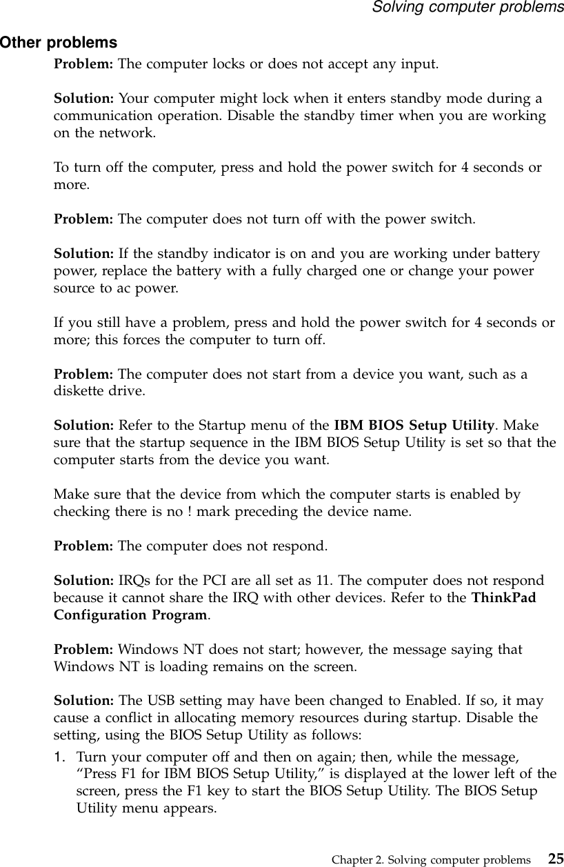 Other problemsProblem: The computer locks or does not accept any input.Solution: Your computer might lock when it enters standby mode during acommunication operation. Disable the standby timer when you are workingon the network.To turn off the computer, press and hold the power switch for 4 seconds ormore.Problem: The computer does not turn off with the power switch.Solution: If the standby indicator is on and you are working under batterypower, replace the battery with a fully charged one or change your powersource to ac power.If you still have a problem, press and hold the power switch for 4 seconds ormore; this forces the computer to turn off.Problem: The computer does not start from a device you want, such as adiskette drive.Solution: Refer to the Startup menu of the IBM BIOS Setup Utility. Makesure that the startup sequence in the IBM BIOS Setup Utility is set so that thecomputer starts from the device you want.Make sure that the device from which the computer starts is enabled bychecking there is no ! mark preceding the device name.Problem: The computer does not respond.Solution: IRQs for the PCI are all set as 11. The computer does not respondbecause it cannot share the IRQ with other devices. Refer to the ThinkPadConfiguration Program.Problem: Windows NT does not start; however, the message saying thatWindows NT is loading remains on the screen.Solution: The USB setting may have been changed to Enabled. If so, it maycause a conflict in allocating memory resources during startup. Disable thesetting, using the BIOS Setup Utility as follows:1. Turn your computer off and then on again; then, while the message,“Press F1 for IBM BIOS Setup Utility,”is displayed at the lower left of thescreen, press the F1 key to start the BIOS Setup Utility. The BIOS SetupUtility menu appears.Solving computer problemsChapter 2. Solving computer problems 25