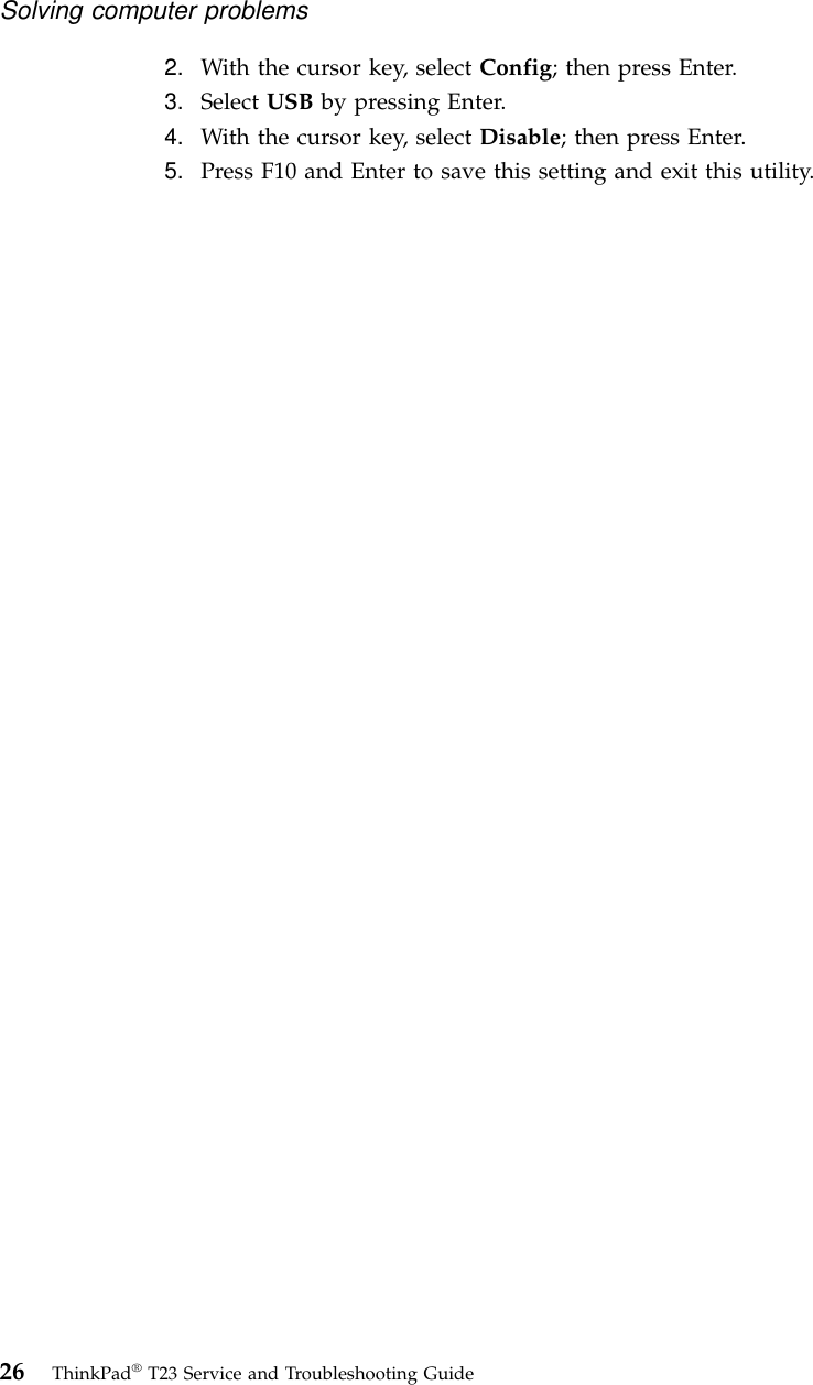 2. With the cursor key, select Config; then press Enter.3. Select USB by pressing Enter.4. With the cursor key, select Disable; then press Enter.5. Press F10 and Enter to save this setting and exit this utility.Solving computer problems26 ThinkPad®T23 Service and Troubleshooting Guide