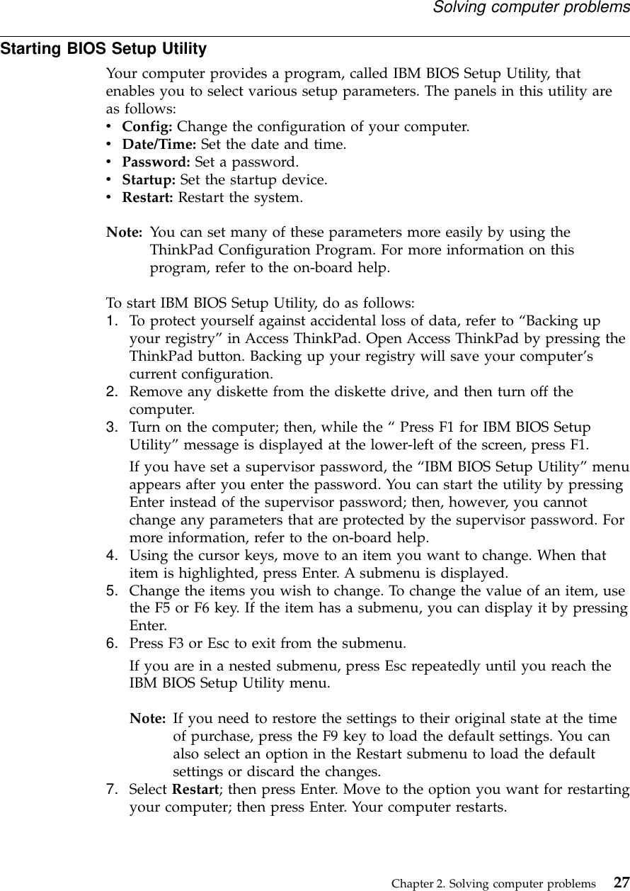 Starting BIOS Setup UtilityYour computer provides a program, called IBM BIOS Setup Utility, thatenables you to select various setup parameters. The panels in this utility areas follows:vConfig: Change the configuration of your computer.vDate/Time: Set the date and time.vPassword: Set a password.vStartup: Set the startup device.vRestart: Restart the system.Note: You can set many of these parameters more easily by using theThinkPad Configuration Program. For more information on thisprogram, refer to the on-board help.To start IBM BIOS Setup Utility, do as follows:1. To protect yourself against accidental loss of data, refer to “Backing upyour registry”in Access ThinkPad. Open Access ThinkPad by pressing theThinkPad button. Backing up your registry will save your computer’scurrent configuration.2. Remove any diskette from the diskette drive, and then turn off thecomputer.3. Turn on the computer; then, while the “Press F1 for IBM BIOS SetupUtility”message is displayed at the lower-left of the screen, press F1.If you have set a supervisor password, the “IBM BIOS Setup Utility”menuappears after you enter the password. You can start the utility by pressingEnter instead of the supervisor password; then, however, you cannotchange any parameters that are protected by the supervisor password. Formore information, refer to the on-board help.4. Using the cursor keys, move to an item you want to change. When thatitem is highlighted, press Enter. A submenu is displayed.5. Change the items you wish to change. To change the value of an item, usethe F5 or F6 key. If the item has a submenu, you can display it by pressingEnter.6. Press F3 or Esc to exit from the submenu.If you are in a nested submenu, press Esc repeatedly until you reach theIBM BIOS Setup Utility menu.Note: If you need to restore the settings to their original state at the timeof purchase, press the F9 key to load the default settings. You canalso select an option in the Restart submenu to load the defaultsettings or discard the changes.7. Select Restart; then press Enter. Move to the option you want for restartingyour computer; then press Enter. Your computer restarts.Solving computer problemsChapter 2. Solving computer problems 27