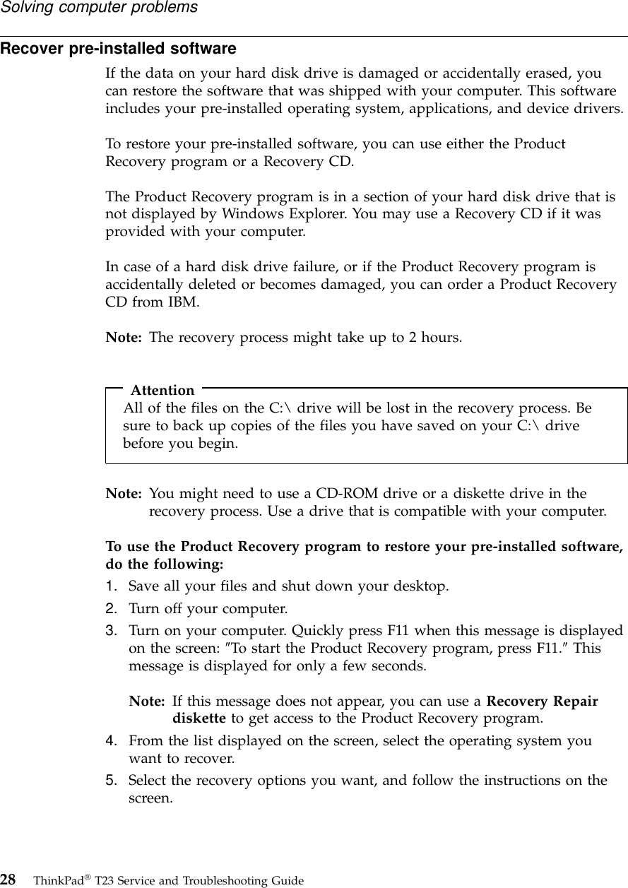 Recover pre-installed softwareIf the data on your hard disk drive is damaged or accidentally erased, youcan restore the software that was shipped with your computer. This softwareincludes your pre-installed operating system, applications, and device drivers.To restore your pre-installed software, you can use either the ProductRecovery program or a Recovery CD.The Product Recovery program is in a section of your hard disk drive that isnot displayed by Windows Explorer. You may use a Recovery CD if it wasprovided with your computer.In case of a hard disk drive failure, or if the Product Recovery program isaccidentally deleted or becomes damaged, you can order a Product RecoveryCD from IBM.Note: The recovery process might take up to 2 hours.AttentionAll of the files on the C:\ drive will be lost in the recovery process. Besure to back up copies of the files you have saved on your C:\ drivebefore you begin.Note: You might need to use a CD-ROM drive or a diskette drive in therecovery process. Use a drive that is compatible with your computer.To use the Product Recovery program to restore your pre-installed software,do the following:1. Save all your files and shut down your desktop.2. Turn off your computer.3. Turn on your computer. Quickly press F11 when this message is displayedon the screen: ″To start the Product Recovery program, press F11.″Thismessage is displayed for only a few seconds.Note: If this message does not appear, you can use a Recovery Repairdiskette to get access to the Product Recovery program.4. From the list displayed on the screen, select the operating system youwant to recover.5. Select the recovery options you want, and follow the instructions on thescreen.Solving computer problems28 ThinkPad®T23 Service and Troubleshooting Guide