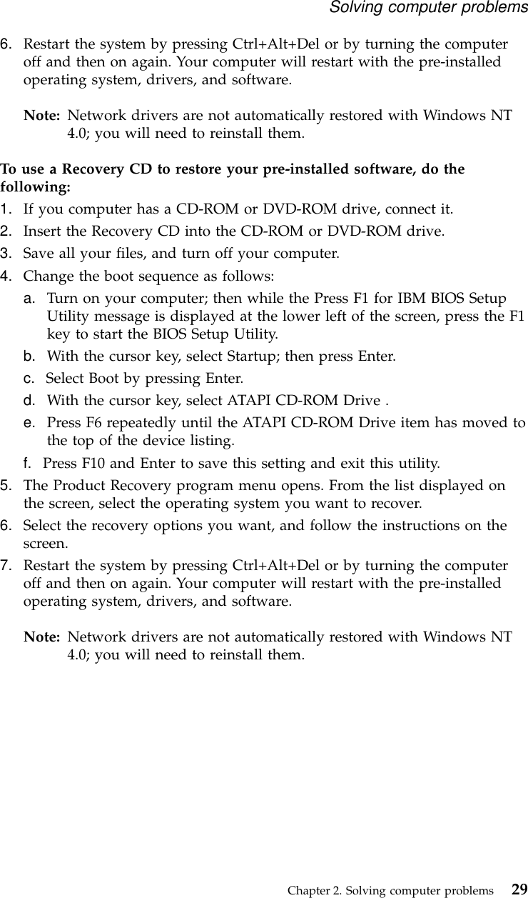 6. Restart the system by pressing Ctrl+Alt+Del or by turning the computeroff and then on again. Your computer will restart with the pre-installedoperating system, drivers, and software.Note: Network drivers are not automatically restored with Windows NT4.0; you will need to reinstall them.To use a Recovery CD to restore your pre-installed software, do thefollowing:1. If you computer has a CD-ROM or DVD-ROM drive, connect it.2. Insert the Recovery CD into the CD-ROM or DVD-ROM drive.3. Save all your files, and turn off your computer.4. Change the boot sequence as follows:a. Turn on your computer; then while the Press F1 for IBM BIOS SetupUtility message is displayed at the lower left of the screen, press the F1key to start the BIOS Setup Utility.b. With the cursor key, select Startup; then press Enter.c. Select Boot by pressing Enter.d. With the cursor key, select ATAPI CD-ROM Drive .e. Press F6 repeatedly until the ATAPI CD-ROM Drive item has moved tothe top of the device listing.f. Press F10 and Enter to save this setting and exit this utility.5. The Product Recovery program menu opens. From the list displayed onthe screen, select the operating system you want to recover.6. Select the recovery options you want, and follow the instructions on thescreen.7. Restart the system by pressing Ctrl+Alt+Del or by turning the computeroff and then on again. Your computer will restart with the pre-installedoperating system, drivers, and software.Note: Network drivers are not automatically restored with Windows NT4.0; you will need to reinstall them.Solving computer problemsChapter 2. Solving computer problems 29