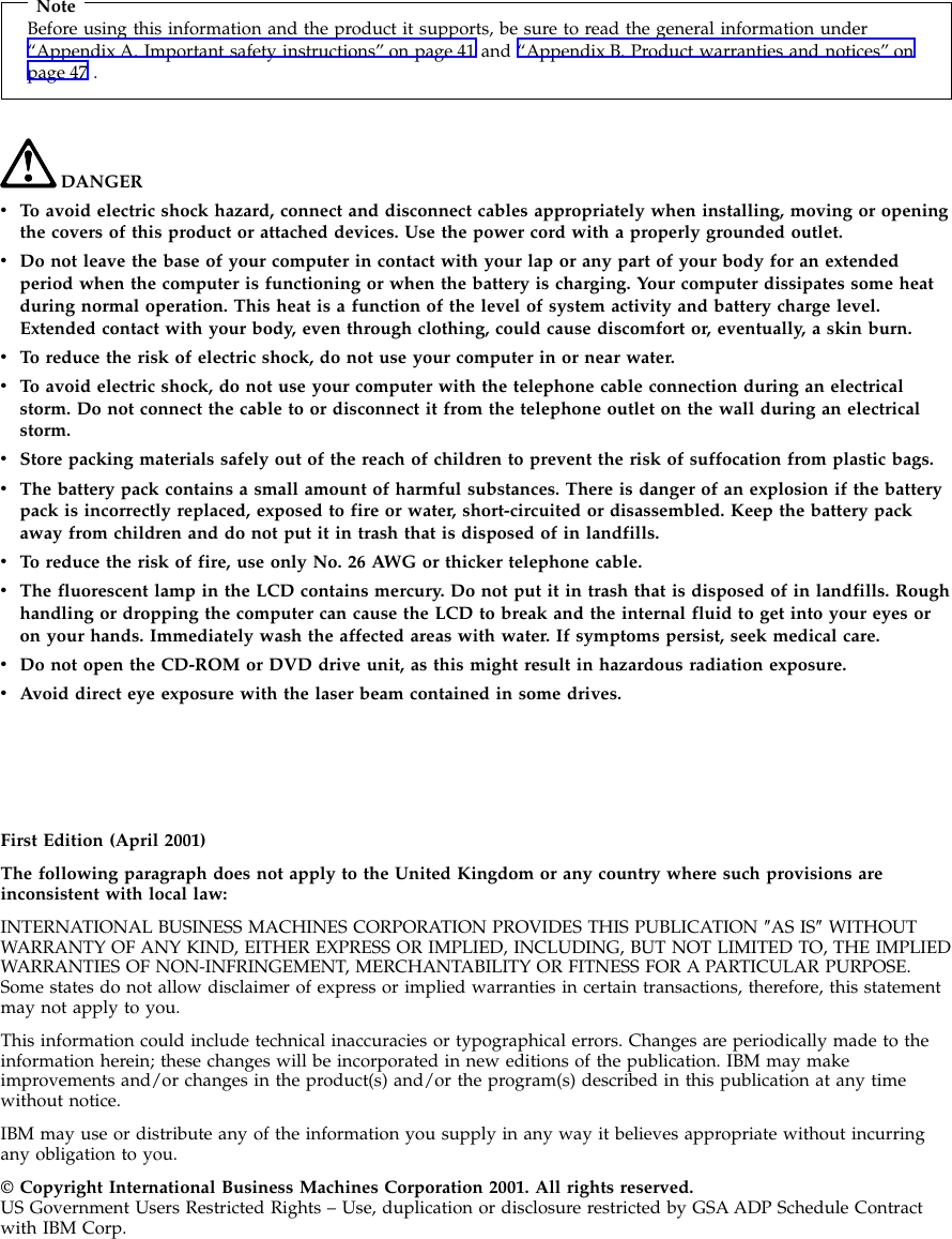 NoteBefore using this information and the product it supports, be sure to read the general information under“Appendix A. Important safety instructions” on page 41 and “Appendix B. Product warranties and notices” onpage 47 .DANGERvTo avoid electric shock hazard, connect and disconnect cables appropriately when installing, moving or openingthe covers of this product or attached devices. Use the power cord with a properly grounded outlet.vDo not leave the base of your computer in contact with your lap or any part of your body for an extendedperiod when the computer is functioning or when the battery is charging. Your computer dissipates some heatduring normal operation. This heat is a function of the level of system activity and battery charge level.Extended contact with your body, even through clothing, could cause discomfort or, eventually, a skin burn.vTo reduce the risk of electric shock, do not use your computer in or near water.vTo avoid electric shock, do not use your computer with the telephone cable connection during an electricalstorm. Do not connect the cable to or disconnect it from the telephone outlet on the wall during an electricalstorm.vStore packing materials safely out of the reach of children to prevent the risk of suffocation from plastic bags.vThe battery pack contains a small amount of harmful substances. There is danger of an explosion if the batterypack is incorrectly replaced, exposed to fire or water, short-circuited or disassembled. Keep the battery packaway from children and do not put it in trash that is disposed of in landfills.vTo reduce the risk of fire, use only No. 26 AWG or thicker telephone cable.vThe fluorescent lamp in the LCD contains mercury. Do not put it in trash that is disposed of in landfills. Roughhandling or dropping the computer can cause the LCD to break and the internal fluid to get into your eyes oron your hands. Immediately wash the affected areas with water. If symptoms persist, seek medical care.vDo not open the CD-ROM or DVD drive unit, as this might result in hazardous radiation exposure.vAvoid direct eye exposure with the laser beam contained in some drives.First Edition (April 2001)The following paragraph does not apply to the United Kingdom or any country where such provisions areinconsistent with local law:INTERNATIONAL BUSINESS MACHINES CORPORATION PROVIDES THIS PUBLICATION ″AS IS″WITHOUTWARRANTY OF ANY KIND, EITHER EXPRESS OR IMPLIED, INCLUDING, BUT NOT LIMITED TO, THE IMPLIEDWARRANTIES OF NON-INFRINGEMENT, MERCHANTABILITY OR FITNESS FOR A PARTICULAR PURPOSE.Some states do not allow disclaimer of express or implied warranties in certain transactions, therefore, this statementmay not apply to you.This information could include technical inaccuracies or typographical errors. Changes are periodically made to theinformation herein; these changes will be incorporated in new editions of the publication. IBM may makeimprovements and/or changes in the product(s) and/or the program(s) described in this publication at any timewithout notice.IBM may use or distribute any of the information you supply in any way it believes appropriate without incurringany obligation to you.© Copyright International Business Machines Corporation 2001. All rights reserved.US Government Users Restricted Rights – Use, duplication or disclosure restricted by GSA ADP Schedule Contractwith IBM Corp.